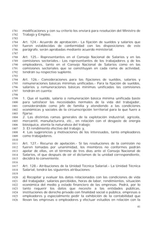 41
modificaciones y con su criterio los enviará para resolución del Ministro de1781
Trabajo y Empleo.1782
1783
Art. 124.- Acuerdo de aprobación.- La fijación de sueldos y salarios que1784
fueren establecidas de conformidad con las disposiciones de este1785
parágrafo, serán aprobadas mediante acuerdo ministerial.1786
1787
Art. 125.- Representantes en el Consejo Nacional de Salarios y en las1788
comisiones sectoriales.- Los representantes de los trabajadores y de los1789
empleadores, tanto en el Consejo Nacional de Salarios como en las1790
comisiones sectoriales que se constituyan en cada rama de actividad,1791
tendrán su respectivo suplente.1792
1793
Art. 126.- Consideraciones para las fijaciones de sueldos, salarios y1794
remuneraciones básicas mínimas unificadas.- Para la fijación de sueldos,1795
salarios y remuneraciones básicas mínimas unificadas las comisiones1796
tendrán en cuenta:1797
1798
1. Que el sueldo, salario o remuneración básica mínima unificada baste1799
para satisfacer las necesidades normales de la vida del trabajador,1800
considerándole como jefe de familia y atendiendo a las condiciones1801
económicas y sociales de la circunscripción territorial para la que fuere a1802
fijarse;1803
2. Las distintas ramas generales de la explotación industrial, agrícola,1804
mercantil, manufacturera, etc., en relación con el desgaste de energía1805
biosíquica, atenta la naturaleza del trabajo;1806
3. El rendimiento efectivo del trabajo; y,1807
4. Las sugerencias y motivaciones de los interesados, tanto empleadores1808
como trabajadores.1809
1810
Art. 127.- Recurso de apelación.- Si las resoluciones de la comisión no1811
fueren tomadas por unanimidad, los miembros no conformes podrán1812
apelar de ellas, en el término de tres días ante el Consejo Nacional de1813
Salarios, el que después de oír el dictamen de la unidad correspondiente,1814
decidirá lo conveniente.1815
1816
Art. 128.- Atribuciones de la Unidad Técnica Salarial.- La Unidad Técnica1817
Salarial, tendrá las siguientes atribuciones:1818
1819
a) Recopilar y evaluar los datos relacionados con las condiciones de vida1820
del trabajador, salarios percibidos, horas de labor, rendimientos, situación1821
económica del medio y estado financiero de las empresas. Podrá, por lo1822
tanto requerir los datos que necesite a las entidades públicas,1823
instituciones de derecho privado con finalidad social o pública, empresas o1824
empleadores y especialmente pedir la exhibición de la contabilidad que1825
llevan las empresas o empleadores y efectuar estudios en relación con la1826
 