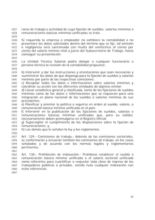42
rama de trabajo o actividad de cuya fijación de sueldos, salarios mínimos o1827
remuneraciones básicas mínimas unificadas se trate.1828
1829
Si requerida la empresa o empleador no exhibiere la contabilidad o no1830
presentare los datos solicitados dentro del término que se fije, tal omisión1831
o negligencia será sancionada con multa del veinticinco al ciento por1832
ciento del salario mínimo vital a juicio del Subsecretario de Trabajo, hasta1833
conseguir su presentación.1834
1835
La Unidad Técnica Salarial podrá delegar a cualquier funcionario o1836
persona técnica la revisión de la contabilidad propuesta;1837
1838
b) Intervenir y dar las instrucciones y orientaciones que sean necesarias y1839
suministrar los datos de que disponga para la fijación de sueldos y salarios1840
mínimos por parte de las respectivas comisiones;1841
c) Recopilar todos los datos e informaciones sobre salarios mínimos y1842
coordinar su acción con las diferentes entidades de objetivo similar;1843
d) Llevar estadística general y clasificada, tanto de las fijaciones de sueldos1844
mínimos como de los datos e informaciones que se requieran para una1845
integración en plano nacional de los sueldos o salarios mínimos de sus1846
precedentes;1847
e) Planificar y orientar la política a seguirse en orden al sueldo, salario, o1848
remuneración básica mínima unificada en el país;1849
f) Intervenir en la publicación de las fijaciones de sueldos, salarios o1850
remuneraciones básicas mínimas unificadas que, para su validez,1851
necesariamente deben promulgarse en el Registro Oficial;1852
g) Supervigilar el cumplimiento de las disposiciones sobre la fijación de1853
remuneraciones; y,1854
h) Las demás que le señalen la ley y los reglamentos.1855
1856
Art. 129.- Comisiones de trabajo.- Además de las comisiones sectoriales,1857
se conformarán y actuarán también las comisiones de trabajo, en los casos1858
señalados y de acuerdo con las normas legales y reglamentarias1859
pertinentes.1860
1861
Art. 130.- Prohibición de indexación.- Prohíbese establecer el sueldo o1862
remuneración básica mínima unificada o el salario sectorial unificado1863
como referentes para cuantificar o reajustar toda clase de ingreso de los1864
trabajadores públicos o privados, siendo nula cualquier indexación con1865
estas referencias.1866
1867
 