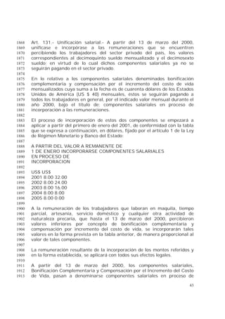 43
Art. 131.- Unificación salarial.- A partir del 13 de marzo del 2000,1868
unifícase e incorpórase a las remuneraciones que se encuentren1869
percibiendo los trabajadores del sector privado del país, los valores1870
correspondientes al decimoquinto sueldo mensualizado y el decimosexto1871
sueldo; en virtud de lo cual dichos componentes salariales ya no se1872
seguirán pagando en el sector privado.1873
1874
En lo relativo a los componentes salariales denominados bonificación1875
complementaria y compensación por el incremento del costo de vida1876
mensualizados cuya suma a la fecha es de cuarenta dólares de los Estados1877
Unidos de América (US $ 40) mensuales, éstos se seguirán pagando a1878
todos los trabajadores en general, por el indicado valor mensual durante el1879
año 2000, bajo el título de: componentes salariales en proceso de1880
incorporación a las remuneraciones.1881
1882
El proceso de incorporación de estos dos componentes se empezará a1883
aplicar a partir del primero de enero del 2001, de conformidad con la tabla1884
que se expresa a continuación, en dólares, fijado por el artículo 1 de la Ley1885
de Régimen Monetario y Banco del Estado:1886
1887
A PARTIR DEL VALOR A REMANENTE DE1888
1 DE ENERO INCORPORARSE COMPONENTES SALARIALES1889
EN PROCESO DE1890
INCORPORACION1891
1892
US$ US$1893
2001 8.00 32.001894
2002 8.00 24.001895
2003 8.00 16.001896
2004 8.00 8.001897
2005 8.00 0.001898
1899
A la remuneración de los trabajadores que laboran en maquila, tiempo1900
parcial, artesanía, servicio doméstico y cualquier otra actividad de1901
naturaleza precaria, que hasta el 13 de marzo del 2000, percibieron1902
valores inferiores por concepto de bonificación complementaria y1903
compensación por incremento del costo de vida, se incorporarán tales1904
valores en la forma prevista en la tabla anterior, de manera proporcional al1905
valor de tales componentes.1906
1907
La remuneración resultante de la incorporación de los montos referidos y1908
en la forma establecida, se aplicará con todos sus efectos legales.1909
1910
A partir del 13 de marzo del 2000, los componentes salariales,1911
Bonificación Complementaria y Compensación por el Incremento del Costo1912
de Vida, pasan a denominarse componentes salariales en proceso de1913
 