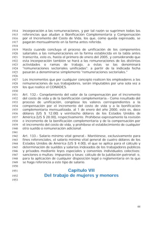 44
incorporación a las remuneraciones, y por tal razón se suprimen todas las1914
referencias que aludan a Bonificación Complementaria y Compensación1915
por el Incremento del Costo de Vida, los que, como queda expresado, se1916
pagarán mensualmente en la forma antes referida.1917
1918
Hasta cuando concluya el proceso de unificación de los componentes1919
salariales a las remuneraciones en la forma establecida en la tabla antes1920
transcrita, esto es, hasta el primero de enero del 2005, y considerando que1921
esta incorporación también se hará a las remuneraciones de las distintas1922
actividades o ramas de trabajo, a éstas se las denominará1923
"remuneraciones sectoriales unificadas"; a partir de la indicada fecha1924
pasarán a denominarse simplemente "remuneraciones sectoriales."1925
1926
Los incrementos que por cualquier concepto realicen los empleadores a las1927
remuneraciones de sus trabajadores, serán imputables por una sola vez a1928
los que realice el CONADES.1929
1930
Art. 132.- Congelamiento del valor de la compensación por el incremento1931
del costo de vida y de la bonificación complementaria.- Como resultado del1932
proceso de unificación, congélase los valores correspondientes a la1933
compensación por el incremento del costo de vida y a la bonificación1934
complementaria mensualizada, al 1 de enero del año 2000, esto es, doce1935
dólares (US $ 12.00) y veintiocho dólares de los Estados Unidos de1936
América (US $ 28.00), respectivamente. Prohíbese expresamente la revisión1937
e incremento de la bonificación complementaria y de la compensación por1938
el incremento del costo de vida, y prohíbese el establecimiento de cualquier1939
otro sueldo o remuneración adicional.1940
1941
Art. 133.- Salario mínimo vital general.- Mantiénese, exclusivamente para1942
fines referenciales, el salario mínimo vital general de cuatro dólares de los1943
Estados Unidos de América (US $ 4.00), el que se aplica para el cálculo y1944
determinación de sueldos y salarios indexados de los trabajadores públicos1945
y privados mediante leyes especiales y convenios individuales colectivos;1946
sanciones o multas; impuestos y tasas; cálculo de la jubilación patronal; o,1947
para la aplicación de cualquier disposición legal o reglamentaria en la que1948
se haga referencia a este tipo de salario.1949
1950
Capítulo VII1951
Del trabajo de mujeres y menores1952
1953
 
