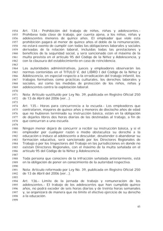 45
Art. 134.- Prohibición del trabajo de niños, niñas y adolescentes.-1954
Prohíbese toda clase de trabajo, por cuenta ajena, a los niños, niñas y1955
adolescentes menores de quince años. El empleador que viole esta1956
prohibición pagará al menor de quince años el doble de la remuneración,1957
no estará exento de cumplir con todas las obligaciones laborales y sociales1958
derivadas de la relación laboral, incluidas todas las prestaciones y1959
beneficios de la seguridad social, y será sancionado con el máximo de la1960
multa prevista en el artículo 95 del Código de la Niñez y Adolescencia, y1961
con la clausura del establecimiento en caso de reincidencia.1962
1963
Las autoridades administrativas, jueces y empleadores observarán las1964
normas contenidas en el TITULO V, del LIBRO I del Código de la Niñez y1965
Adolescencia, en especial respecto a la erradicación del trabajo infantil, los1966
trabajos formativos como prácticas culturales, los derechos laborales y1967
sociales, así como las medidas de protección de los niños, niñas y1968
adolescentes contra la explotación laboral.1969
1970
Nota: Artículo sustituido por Ley No. 39, publicada en Registro Oficial 2501971
de 13 de Abril del 2006 (ver...).1972
1973
Art. 135.- Horas para concurrencia a la escuela.- Los empleadores que1974
contrataren, mayores de quince años y menores de dieciocho años de edad1975
que no hubieren terminado su instrucción básica, están en la obligación1976
de dejarles libres dos horas diarias de las destinadas al trabajo, a fin de1977
que concurran a una escuela.1978
1979
Ningún menor dejará de concurrir a recibir su instrucción básica, y si el1980
empleador por cualquier razón o medio obstaculiza su derecho a la1981
educación o induce al adolescente a descuidar, desatender o abandonar su1982
formación educativa, será sancionado por los Directores Regionales de1983
Trabajo o por los Inspectores del Trabajo en las jurisdicciones en donde no1984
existan Directores Regionales, con el máximo de la multa señalada en el1985
artículo 95 del Código de la Niñez y Adolescencia.1986
1987
Toda persona que conociere de la infracción señalada anteriormente, está1988
en la obligación de poner en conocimiento de la autoridad respectiva.1989
1990
Nota: Artículo reformado por Ley No. 39, publicada en Registro Oficial 2501991
de 13 de Abril del 2006 (ver...).1992
1993
Art. 136.- Límite de la jornada de trabajo y remuneración de los1994
adolescentes.- El trabajo de los adolescentes que han cumplido quince1995
años, no podrá exceder de seis horas diarias y de treinta horas semanales1996
y, se organizará de manera que no limite el efectivo ejercicio de su derecho1997
a la educación.1998
1999
 