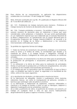 46
Para efectos de su remuneración, se aplicarán las disposiciones2000
establecidas en el artículo 119 del Código del Trabajo.2001
2002
Nota: Artículo sustituido por Ley No. 39, publicada en Registro Oficial 2502003
de 13 de Abril del 2006 (ver...).2004
2005
Art. 137.- Prohibición de trabajo nocturno para menores.- Prohíbese el2006
trabajo nocturno de menores de dieciocho años de edad.2007
2008
Art. 138.- Trabajos prohibidos a menores.- Se prohíbe ocupar a mujeres y2009
varones menores de dieciocho años en industrias o tareas que sean2010
consideradas como peligrosas e insalubres, las que serán puntualizadas2011
en un reglamento especial que será elaborado por el Consejo Nacional de2012
la Niñez y Adolescencia, en coordinación con el Comité Nacional para la2013
Erradicación Progresiva del Trabajo Infantil-CONEPTI, de acuerdo a lo2014
previsto en el Código de la Niñez y Adolescencia y los convenios2015
internacionales ratificados por el país.2016
2017
Se prohíbe las siguientes formas de trabajo:2018
2019
1. Todas las formas de esclavitud o las prácticas análogas a la esclavitud,2020
como la venta y el tráfico de niños, la servidumbre por deudas y la2021
condición de siervo, y el trabajo forzoso u obligatorio, incluido el2022
reclutamiento forzoso u obligatorio de niños para utilizarlos en conflictos2023
armados;2024
2. La utilización, el reclutamiento o la oferta de niños para la prostitución,2025
la producción de pornografía o actuaciones pornográficas y trata de2026
personas;2027
3. La utilización o la oferta de niños para la realización de actividades2028
ilícitas en particular la producción y el tráfico de estupefacientes, tal como2029
se definen en los tratados internacionales pertinentes; y,2030
4. El trabajo que por su naturaleza o por las condiciones en que se lleva a2031
cabo, es probable que dañe la salud, la seguridad o la moralidad de los2032
niños, como en los casos siguientes:2033
2034
a) La destilación de alcoholes y la fabricación o mezcla de licores;2035
b) La fabricación de albayalde, minino o cualesquiera otras materias2036
colorantes tóxicas, así como la manipulación de pinturas, esmaltes o2037
barnices que contengan sales de plomo o arsénico;2038
c) La fabricación o elaboración de explosivos, materias inflamables o2039
cáusticas y el trabajo en locales o sitios en que se fabriquen, elaboren o2040
depositen cualesquiera de las antedichas materias;2041
d) La talla y pulimento de vidrio, el pulimento de metales con esmeril y el2042
trabajo en cualquier local o sitio en que ocurra habitualmente2043
desprendimiento de polvo o vapores irritantes o tóxicos;2044
 