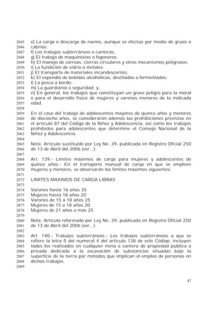 47
e) La carga o descarga de navíos, aunque se efectúe por medio de grúas o2045
cabrías;2046
f) Los trabajos subterráneos o canteras;2047
g) El trabajo de maquinistas o fogoneros;2048
h) El manejo de correas, cierras circulares y otros mecanismos peligrosos;2049
i) La fundición de vidrio o metales;2050
j) El transporte de materiales incandescentes;2051
k) El expendio de bebidas alcohólicas, destiladas o fermentadas;2052
l) La pesca a bordo;2053
m) La guardianía o seguridad; y,2054
n) En general, los trabajos que constituyan un grave peligro para la moral2055
o para el desarrollo físico de mujeres y varones menores de la indicada2056
edad.2057
2058
En el caso del trabajo de adolescentes mayores de quince años y menores2059
de dieciocho años, se considerarán además las prohibiciones previstas en2060
el artículo 87 del Código de la Niñez y Adolescencia, así como los trabajos2061
prohibidos para adolescentes que determine el Consejo Nacional de la2062
Niñez y Adolescencia.2063
2064
Nota: Artículo sustituido por Ley No. 39, publicada en Registro Oficial 2502065
de 13 de Abril del 2006 (ver...).2066
2067
Art. 139.- Límites máximos de carga para mujeres y adolescentes de2068
quince años.- En el transporte manual de carga en que se empleen2069
mujeres y menores, se observarán los límites máximos siguientes:2070
2071
LIMITES MAXIMOS DE CARGA LIBRAS2072
2073
Varones hasta 16 años 352074
Mujeres hasta 18 años 202075
Varones de 15 a 18 años 252076
Mujeres de 15 a 18 años 202077
Mujeres de 21 años o más 252078
2079
Nota: Artículo reformado por Ley No. 39, publicada en Registro Oficial 2502080
de 13 de Abril del 2006 (ver...).2081
2082
Art. 140.- Trabajos subterráneos.- Los trabajos subterráneos a que se2083
refiere la letra f) del numeral 4 del artículo 138 de este Código, incluyen2084
todos los realizados en cualquier mina o cantera de propiedad pública o2085
privada dedicada a la excavación de substancias situadas bajo la2086
superficie de la tierra por métodos que implican el empleo de personas en2087
dichos trabajos.2088
2089
 