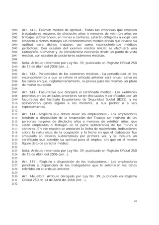 48
Art. 141.- Examen médico de aptitud.- Todas las empresas que empleen2090
trabajadores mayores de dieciocho años y menores de veintiún años en2091
trabajos subterráneos, en minas o canteras, estarán obligadas a exigir con2092
respecto a dichos trabajos un reconocimiento médico previo que pruebe su2093
aptitud para dichos trabajos, así como reconocimientos médicos2094
periódicos. Con ocasión del examen médico inicial se efectuará una2095
radiografía pulmonar y, de considerarse necesario desde un punto de vista2096
médico, con ocasión de posteriores exámenes médicos.2097
2098
Nota: Artículo reformado por Ley No. 39, publicada en Registro Oficial 2502099
de 13 de Abril del 2006 (ver...).2100
2101
Art. 142.- Periodicidad de los exámenes médicos.- La periodicidad de los2102
reconocimientos a que se refiere el artículo anterior será anual, salvo en2103
los casos en que, reglamentariamente, se prevea para los mismos un plazo2104
de menor duración.2105
2106
Art. 143.- Facultativo que otorgará el certificado médico.- Los exámenes2107
previstos en los artículos anteriores serán efectuados y certificados por un2108
facultativo del Instituto Ecuatoriano de Seguridad Social (IESS), y no2109
ocasionarán gasto alguno a los menores, a sus padres o a sus2110
representantes.2111
2112
Art. 144.- Registro que deben llevar los empleadores.- Los empleadores2113
tendrán a disposición de la Inspección del Trabajo un registro de las2114
personas mayores de dieciocho años y menores de veintiún años, que2115
estén empleadas o trabajen en la parte subterránea de las minas o2116
canteras. En ese registro se anotarán la fecha de nacimiento, indicaciones2117
sobre la naturaleza de la ocupación y la fecha en que el trabajador fue2118
empleado en labores subterráneas por primera vez, y se incluirá un2119
certificado que acredite su aptitud para el empleo, sin que en el mismo2120
figure dato de carácter médico.2121
2122
Nota: Artículo reformado por Ley No. 39, publicada en Registro Oficial 2502123
de 13 de Abril del 2006 (ver...).2124
2125
Art. 145.- Registro a disposición de los trabajadores.- Los empleadores2126
pondrán a disposición de los trabajadores que lo solicitaren los datos2127
referidos en el artículo anterior.2128
2129
Art. 146.-Nota: Artículo derogado por Ley No. 39, publicada en Registro2130
Oficial 250 de 13 de Abril del 2006 (ver...).2131
2132
 