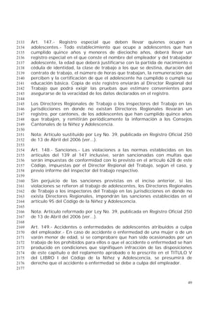 49
Art. 147.- Registro especial que deben llevar quienes ocupen a2133
adolescentes.- Todo establecimiento que ocupe a adolescentes que han2134
cumplido quince años y menores de dieciocho años, deberá llevar un2135
registro especial en el que conste el nombre del empleador y del trabajador2136
adolescente, la edad que deberá justificarse con la partida de nacimiento o2137
cédula de identidad, la clase de trabajo a los que se destina, duración del2138
contrato de trabajo, el número de horas que trabajan, la remuneración que2139
perciben y la certificación de que el adolescente ha cumplido o cumple su2140
educación básica. Copia de este registro enviarán al Director Regional del2141
Trabajo que podrá exigir las pruebas que estimare convenientes para2142
asegurarse de la veracidad de los datos declarados en el registro.2143
2144
Los Directores Regionales de Trabajo o los inspectores del Trabajo en las2145
jurisdicciones en donde no existan Directores Regionales llevarán un2146
registro, por cantones, de los adolescentes que han cumplido quince años2147
que trabajen, y remitirán periódicamente la información a los Consejos2148
Cantonales de la Niñez y Adolescencia.2149
2150
Nota: Artículo sustituido por Ley No. 39, publicada en Registro Oficial 2502151
de 13 de Abril del 2006 (ver...).2152
2153
Art. 148.- Sanciones.- Las violaciones a las normas establecidas en los2154
artículos del 139 al 147 inclusive, serán sancionadas con multas que2155
serán impuestas de conformidad con lo previsto en el artículo 628 de este2156
Código, impuestas por el Director Regional del Trabajo, según el caso, y2157
previo informe del inspector del trabajo respectivo.2158
2159
Sin perjuicio de las sanciones previstas en el inciso anterior, si las2160
violaciones se refieren al trabajo de adolescentes, los Directores Regionales2161
de Trabajo o los inspectores del Trabajo en las jurisdicciones en donde no2162
exista Directores Regionales, impondrán las sanciones establecidas en el2163
artículo 95 del Código de la Niñez y Adolescencia.2164
2165
Nota: Artículo reformado por Ley No. 39, publicada en Registro Oficial 2502166
de 13 de Abril del 2006 (ver...).2167
2168
Art. 149.- Accidentes o enfermedades de adolescentes atribuidos a culpa2169
del empleador.- En caso de accidente o enfermedad de una mujer o de un2170
varón menor de edad, si se comprobare que han sido ocasionados por un2171
trabajo de los prohibidos para ellos o que el accidente o enfermedad se han2172
producido en condiciones que signifiquen infracción de las disposiciones2173
de este capítulo o del reglamento aprobado o lo prescrito en el TITULO V2174
del LIBRO I del Código de la Niñez y Adolescencia, se presumirá de2175
derecho que el accidente o enfermedad se debe a culpa del empleador.2176
2177
 