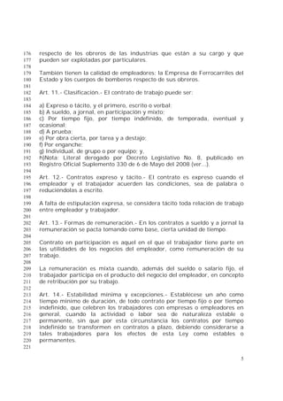 5
respecto de los obreros de las industrias que están a su cargo y que176
pueden ser explotadas por particulares.177
178
También tienen la calidad de empleadores: la Empresa de Ferrocarriles del179
Estado y los cuerpos de bomberos respecto de sus obreros.180
181
Art. 11.- Clasificación.- El contrato de trabajo puede ser:182
183
a) Expreso o tácito, y el primero, escrito o verbal;184
b) A sueldo, a jornal, en participación y mixto;185
c) Por tiempo fijo, por tiempo indefinido, de temporada, eventual y186
ocasional;187
d) A prueba;188
e) Por obra cierta, por tarea y a destajo;189
f) Por enganche;190
g) Individual, de grupo o por equipo; y,191
h)Nota: Literal derogado por Decreto Legislativo No. 8, publicado en192
Registro Oficial Suplemento 330 de 6 de Mayo del 2008 (ver...).193
194
Art. 12.- Contratos expreso y tácito.- El contrato es expreso cuando el195
empleador y el trabajador acuerden las condiciones, sea de palabra o196
reduciéndolas a escrito.197
198
A falta de estipulación expresa, se considera tácito toda relación de trabajo199
entre empleador y trabajador.200
201
Art. 13.- Formas de remuneración.- En los contratos a sueldo y a jornal la202
remuneración se pacta tomando como base, cierta unidad de tiempo.203
204
Contrato en participación es aquel en el que el trabajador tiene parte en205
las utilidades de los negocios del empleador, como remuneración de su206
trabajo.207
208
La remuneración es mixta cuando, además del sueldo o salario fijo, el209
trabajador participa en el producto del negocio del empleador, en concepto210
de retribución por su trabajo.211
212
Art. 14.- Estabilidad mínima y excepciones.- Establécese un año como213
tiempo mínimo de duración, de todo contrato por tiempo fijo o por tiempo214
indefinido, que celebren los trabajadores con empresas o empleadores en215
general, cuando la actividad o labor sea de naturaleza estable o216
permanente, sin que por esta circunstancia los contratos por tiempo217
indefinido se transformen en contratos a plazo, debiendo considerarse a218
tales trabajadores para los efectos de esta Ley como estables o219
permanentes.220
221
 