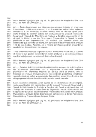 54
2362
Nota: Artículo agregado por Ley No. 40, publicada en Registro Oficial 2592363
de 27 de Abril del 2006 (ver...).2364
2365
Art. ..- Todos los menores que laboren o que vayan a trabajar en empresas2366
industriales, públicas o privadas, o en trabajos no industriales, deberán2367
someterse a un minucioso examen médico que los declare aptos para2368
dicho trabajo. El examen deberá ser efectuado por la Unidad Técnica de2369
Seguridad y Salud del Ministerio de Trabajo y Empleo, con asiento en la2370
ciudad de Quito, o en las Direcciones Provinciales de Salud de cada2371
provincia o sus dependencias, las mismas que deberán emitir un2372
certificado que acredite tal hecho, sin perjuicio de lo previsto en el artículo2373
143 de este Código. Además, en el mismo certificado podrán prescribirse2374
condiciones determinadas de empleo.2375
2376
Tales exámenes médicos se practicarán al menos una vez al año, o cuando2377
el menor o sus padres lo solicitaren, serán gratuitos y se realizarán hasta2378
que los trabajadores cumplan veintiún años de edad.2379
2380
Nota: Artículo agregado por Ley No. 40, publicada en Registro Oficial 2592381
de 27 de Abril del 2006 (ver...).2382
2383
Art. ..- Previo a la incorporación de adolescentes mayores de quince años a2384
las actividades permitidas por la legislación ecuatoriana, deberán2385
practicarse los exámenes médicos de aptitud para el empleo, con la2386
finalidad de evaluar minuciosamente su condición psicofísica, establecer2387
su real estado de salud y recomendar las medidas preventivas frente a los2388
riesgos potenciales de la actividad industrial o no industrial.2389
2390
Estos exámenes médicos, a los cuales se los denominará de preempleo,2391
serán practicados por especialistas de la Unidad Técnica de Seguridad y2392
Salud del Ministerio de Trabajo y Empleo, del Servicio de Medicina del2393
Trabajo del Instituto Ecuatoriano de Seguridad Social, especialistas en2394
Seguridad y Salud de las Direcciones Provinciales de Salud y los Concejos2395
Municipales, a través de las dependencias competentes o de los Patronatos2396
Municipales y Provinciales de Amparo Social.2397
2398
Nota: Artículo agregado por Ley No. 40, publicada en Registro Oficial 2592399
de 27 de Abril del 2006 (ver...).2400
2401
 
