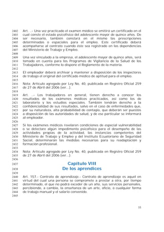 55
Art. ..- Una vez practicado el examen médico se emitirá un certificado en el2402
cual conste el estado psicofísico del adolescente mayor de quince años. De2403
ser necesario, también constará en el mismo las prescripciones2404
determinadas o espaciales para el empleo. Este certificado deberá2405
acompañarse al contrato cuando éste sea registrado en las dependencias2406
del Ministerio de Trabajo y Empleo.2407
2408
Una vez vinculado a la empresa, el adolescente mayor de quince años, será2409
tomado en cuenta para los Programas de Vigilancia de la Salud de los2410
Trabajadores, conforme lo dispone el Reglamento de la materia.2411
2412
El empleador deberá archivar y mantener a disposición de los inspectores2413
de trabajo el original del certificado médico de aptitud para el empleo.2414
2415
Nota: Artículo agregado por Ley No. 40, publicada en Registro Oficial 2592416
de 27 de Abril del 2006 (ver...).2417
2418
Art. ..- Los trabajadores en general, tienen derecho a conocer los2419
resultados de los exámenes médicos practicados, así como los de2420
laboratorio y los estudios especiales. También tendrán derecho a la2421
confidencialidad de sus resultados, salvo en el caso de enfermedades que,2422
por su naturaleza, alta probabilidad de contagio, que deberán ser puestos2423
a disposición de las autoridades de salud, y de ese particular se informará2424
al empleador.2425
2426
Si los exámenes médicos revelaren condiciones de especial vulnerabilidad2427
o se detectare algún impedimento psicofísico para el desempeño de las2428
actividades propias de la actividad, las instancias competentes del2429
Ministerio de Trabajo y Empleo y del Instituto Ecuatoriano de Seguridad2430
Social, determinarán las medidas necesarias para su readaptación y2431
formación profesional.2432
2433
Nota: Artículo agregado por Ley No. 40, publicada en Registro Oficial 2592434
de 27 de Abril del 2006 (ver...).2435
2436
Capítulo VIII2437
De los aprendices2438
2439
Art. 157.- Contrato de aprendizaje.- Contrato de aprendizaje es aquel en2440
virtud del cual una persona se compromete a prestar a otra, por tiempo2441
determinado, el que no podrá exceder de un año, sus servicios personales,2442
percibiendo, a cambio, la enseñanza de un arte, oficio, o cualquier forma2443
de trabajo manual y el salario convenido.2444
2445
 
