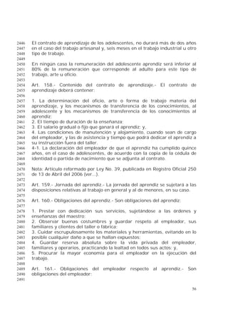 56
El contrato de aprendizaje de los adolescentes, no durará más de dos años2446
en el caso del trabajo artesanal y, seis meses en el trabajo industrial u otro2447
tipo de trabajo.2448
2449
En ningún caso la remuneración del adolescente aprendiz será inferior al2450
80% de la remuneración que corresponde al adulto para este tipo de2451
trabajo, arte u oficio.2452
2453
Art. 158.- Contenido del contrato de aprendizaje.- El contrato de2454
aprendizaje deberá contener:2455
2456
1. La determinación del oficio, arte o forma de trabajo materia del2457
aprendizaje, y los mecanismos de transferencia de los conocimientos, al2458
adolescente y los mecanismos de transferencia de los conocimientos al2459
aprendiz;2460
2. El tiempo de duración de la enseñanza;2461
3. El salario gradual o fijo que ganará el aprendiz; y,2462
4. Las condiciones de manutención y alojamiento, cuando sean de cargo2463
del empleador, y las de asistencia y tiempo que podrá dedicar el aprendiz a2464
su instrucción fuera del taller.2465
4-1. La declaración del empleador de que el aprendiz ha cumplido quince2466
años, en el caso de adolescentes, de acuerdo con la copia de la cédula de2467
identidad o partida de nacimiento que se adjunta al contrato.2468
2469
Nota: Artículo reformado por Ley No. 39, publicada en Registro Oficial 2502470
de 13 de Abril del 2006 (ver...).2471
2472
Art. 159.- Jornada del aprendiz.- La jornada del aprendiz se sujetará a las2473
disposiciones relativas al trabajo en general y al de menores, en su caso.2474
2475
Art. 160.- Obligaciones del aprendiz.- Son obligaciones del aprendiz:2476
2477
1. Prestar con dedicación sus servicios, sujetándose a las órdenes y2478
enseñanzas del maestro;2479
2. Observar buenas costumbres y guardar respeto al empleador, sus2480
familiares y clientes del taller o fábrica;2481
3. Cuidar escrupulosamente los materiales y herramientas, evitando en lo2482
posible cualquier daño a que se hallan expuestos;2483
4. Guardar reserva absoluta sobre la vida privada del empleador,2484
familiares y operarios, practicando la lealtad en todos sus actos; y,2485
5. Procurar la mayor economía para el empleador en la ejecución del2486
trabajo.2487
2488
Art. 161.- Obligaciones del empleador respecto al aprendiz.- Son2489
obligaciones del empleador:2490
2491
 