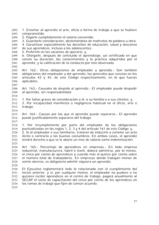 57
1. Enseñar al aprendiz el arte, oficio o forma de trabajo a que se hubiere2492
comprometido;2493
2. Pagarle cumplidamente el salario convenido;2494
3. Guardarle consideración, absteniéndose de maltratos de palabra u obra;2495
4. Garantizar especialmente los derechos de educación, salud y descanso2496
de sus aprendices, incluso a los adolescentes;2497
5. Preferirle en las vacantes de operario; y,2498
6. Otorgarle, después de concluido el aprendizaje, un certificado en que2499
conste su duración, los conocimientos y la práctica adquiridos por el2500
aprendiz, y la calificación de la conducta por éste observada.2501
2502
Art. 162.- Otras obligaciones de empleador y aprendiz.- Son también2503
obligaciones del empleador y del aprendiz, las generales que constan en los2504
artículos 42 y 45, de este Código respectivamente, en lo que fueran2505
aplicables.2506
2507
Art. 163.- Causales de despido al aprendiz.- El empleador puede despedir2508
al aprendiz, sin responsabilidad:2509
2510
1. Por faltas graves de consideración a él, a su familia o a sus clientes; y,2511
2. Por incapacidad manifiesta o negligencia habitual en el oficio, arte o2512
trabajo.2513
2514
Art. 164.- Causas por las que el aprendiz puede separarse.- El aprendiz2515
puede justificadamente separarse del trabajo:2516
2517
1. Por incumplimiento por parte del empleador de las obligaciones2518
puntualizadas en las reglas 1, 2, 3 y 4 del artículo 161 de este Código; y,2519
2. Si el empleador o sus familiares, trataren de inducirle a cometer un acto2520
ilícito o contrario a las buenas costumbres. En ambos casos, el aprendiz2521
tendrá derecho a que se le abone un mes de salario como indemnización.2522
2523
Art. 165.- Porcentaje de aprendices en empresas.- En toda empresa2524
industrial, manufacturera, fabril o textil, deberá admitirse, por lo menos,2525
el cinco por ciento de aprendices y cuando más el quince por ciento sobre2526
el número total de trabajadores. En empresas donde trabajan menos de2527
veinte obreros, es obligatorio admitir siquiera un aprendiz.2528
2529
El Ejecutivo reglamentará todo lo relacionado con el cumplimiento del2530
inciso anterior, y si, por cualquier motivo, el empleador no pudiere o no2531
quisiere recibir aprendices en el centro de trabajo, pagará anualmente al2532
SECAP el costo de capacitación del cinco por ciento de los aprendices en2533
las ramas de trabajo que fijen de común acuerdo.2534
2535
 