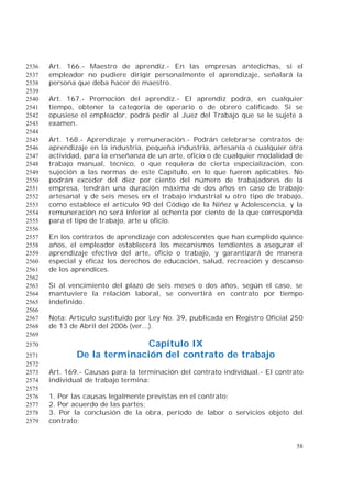 58
Art. 166.- Maestro de aprendiz.- En las empresas antedichas, si el2536
empleador no pudiere dirigir personalmente el aprendizaje, señalará la2537
persona que deba hacer de maestro.2538
2539
Art. 167.- Promoción del aprendiz.- El aprendiz podrá, en cualquier2540
tiempo, obtener la categoría de operario o de obrero calificado. Si se2541
opusiese el empleador, podrá pedir al Juez del Trabajo que se le sujete a2542
examen.2543
2544
Art. 168.- Aprendizaje y remuneración.- Podrán celebrarse contratos de2545
aprendizaje en la industria, pequeña industria, artesanía o cualquier otra2546
actividad, para la enseñanza de un arte, oficio o de cualquier modalidad de2547
trabajo manual, técnico, o que requiera de cierta especialización, con2548
sujeción a las normas de este Capítulo, en lo que fueren aplicables. No2549
podrán exceder del diez por ciento del número de trabajadores de la2550
empresa, tendrán una duración máxima de dos años en caso de trabajo2551
artesanal y de seis meses en el trabajo industrial u otro tipo de trabajo,2552
como establece el artículo 90 del Código de la Niñez y Adolescencia, y la2553
remuneración no será inferior al ochenta por ciento de la que corresponda2554
para el tipo de trabajo, arte u oficio.2555
2556
En los contratos de aprendizaje con adolescentes que han cumplido quince2557
años, el empleador establecerá los mecanismos tendientes a asegurar el2558
aprendizaje efectivo del arte, oficio o trabajo, y garantizará de manera2559
especial y eficaz los derechos de educación, salud, recreación y descanso2560
de los aprendices.2561
2562
Si al vencimiento del plazo de seis meses o dos años, según el caso, se2563
mantuviere la relación laboral, se convertirá en contrato por tiempo2564
indefinido.2565
2566
Nota: Artículo sustituido por Ley No. 39, publicada en Registro Oficial 2502567
de 13 de Abril del 2006 (ver...).2568
2569
Capítulo IX2570
De la terminación del contrato de trabajo2571
2572
Art. 169.- Causas para la terminación del contrato individual.- El contrato2573
individual de trabajo termina:2574
2575
1. Por las causas legalmente previstas en el contrato;2576
2. Por acuerdo de las partes;2577
3. Por la conclusión de la obra, período de labor o servicios objeto del2578
contrato;2579
 