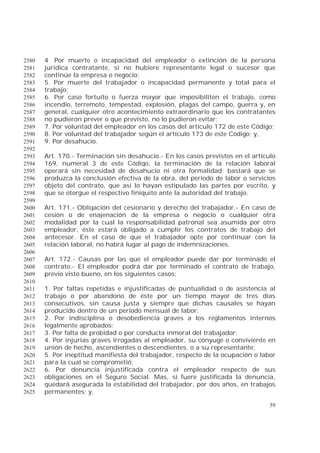 59
4. Por muerte o incapacidad del empleador o extinción de la persona2580
jurídica contratante, si no hubiere representante legal o sucesor que2581
continúe la empresa o negocio;2582
5. Por muerte del trabajador o incapacidad permanente y total para el2583
trabajo;2584
6. Por caso fortuito o fuerza mayor que imposibiliten el trabajo, como2585
incendio, terremoto, tempestad, explosión, plagas del campo, guerra y, en2586
general, cualquier otro acontecimiento extraordinario que los contratantes2587
no pudieron prever o que previsto, no lo pudieron evitar;2588
7. Por voluntad del empleador en los casos del artículo 172 de este Código;2589
8. Por voluntad del trabajador según el artículo 173 de este Código; y,2590
9. Por desahucio.2591
2592
Art. 170.- Terminación sin desahucio.- En los casos previstos en el artículo2593
169, numeral 3 de este Código, la terminación de la relación laboral2594
operará sin necesidad de desahucio ni otra formalidad; bastará que se2595
produzca la conclusión efectiva de la obra, del período de labor o servicios2596
objeto del contrato, que así lo hayan estipulado las partes por escrito, y2597
que se otorgue el respectivo finiquito ante la autoridad del trabajo.2598
2599
Art. 171.- Obligación del cesionario y derecho del trabajador.- En caso de2600
cesión o de enajenación de la empresa o negocio o cualquier otra2601
modalidad por la cual la responsabilidad patronal sea asumida por otro2602
empleador, éste estará obligado a cumplir los contratos de trabajo del2603
antecesor. En el caso de que el trabajador opte por continuar con la2604
relación laboral, no habrá lugar al pago de indemnizaciones.2605
2606
Art. 172.- Causas por las que el empleador puede dar por terminado el2607
contrato.- El empleador podrá dar por terminado el contrato de trabajo,2608
previo visto bueno, en los siguientes casos:2609
2610
1. Por faltas repetidas e injustificadas de puntualidad o de asistencia al2611
trabajo o por abandono de éste por un tiempo mayor de tres días2612
consecutivos, sin causa justa y siempre que dichas causales se hayan2613
producido dentro de un período mensual de labor;2614
2. Por indisciplina o desobediencia graves a los reglamentos internos2615
legalmente aprobados;2616
3. Por falta de probidad o por conducta inmoral del trabajador;2617
4. Por injurias graves irrogadas al empleador, su cónyuge o conviviente en2618
unión de hecho, ascendientes o descendientes, o a su representante;2619
5. Por ineptitud manifiesta del trabajador, respecto de la ocupación o labor2620
para la cual se comprometió;2621
6. Por denuncia injustificada contra el empleador respecto de sus2622
obligaciones en el Seguro Social. Mas, si fuere justificada la denuncia,2623
quedará asegurada la estabilidad del trabajador, por dos años, en trabajos2624
permanentes; y,2625
 
