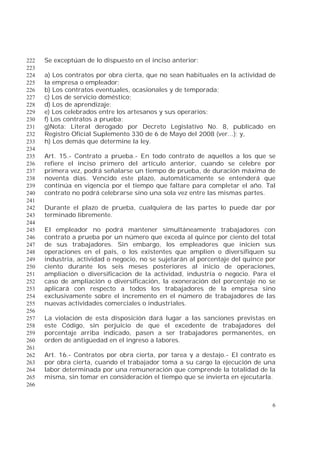 6
Se exceptúan de lo dispuesto en el inciso anterior:222
223
a) Los contratos por obra cierta, que no sean habituales en la actividad de224
la empresa o empleador;225
b) Los contratos eventuales, ocasionales y de temporada;226
c) Los de servicio doméstico;227
d) Los de aprendizaje;228
e) Los celebrados entre los artesanos y sus operarios;229
f) Los contratos a prueba;230
g)Nota: Literal derogado por Decreto Legislativo No. 8, publicado en231
Registro Oficial Suplemento 330 de 6 de Mayo del 2008 (ver...); y,232
h) Los demás que determine la ley.233
234
Art. 15.- Contrato a prueba.- En todo contrato de aquellos a los que se235
refiere el inciso primero del artículo anterior, cuando se celebre por236
primera vez, podrá señalarse un tiempo de prueba, de duración máxima de237
noventa días. Vencido este plazo, automáticamente se entenderá que238
continúa en vigencia por el tiempo que faltare para completar el año. Tal239
contrato no podrá celebrarse sino una sola vez entre las mismas partes.240
241
Durante el plazo de prueba, cualquiera de las partes lo puede dar por242
terminado libremente.243
244
El empleador no podrá mantener simultáneamente trabajadores con245
contrato a prueba por un número que exceda al quince por ciento del total246
de sus trabajadores. Sin embargo, los empleadores que inicien sus247
operaciones en el país, o los existentes que amplíen o diversifiquen su248
industria, actividad o negocio, no se sujetarán al porcentaje del quince por249
ciento durante los seis meses posteriores al inicio de operaciones,250
ampliación o diversificación de la actividad, industria o negocio. Para el251
caso de ampliación o diversificación, la exoneración del porcentaje no se252
aplicará con respecto a todos los trabajadores de la empresa sino253
exclusivamente sobre el incremento en el número de trabajadores de las254
nuevas actividades comerciales o industriales.255
256
La violación de esta disposición dará lugar a las sanciones previstas en257
este Código, sin perjuicio de que el excedente de trabajadores del258
porcentaje arriba indicado, pasen a ser trabajadores permanentes, en259
orden de antigüedad en el ingreso a labores.260
261
Art. 16.- Contratos por obra cierta, por tarea y a destajo.- El contrato es262
por obra cierta, cuando el trabajador toma a su cargo la ejecución de una263
labor determinada por una remuneración que comprende la totalidad de la264
misma, sin tomar en consideración el tiempo que se invierta en ejecutarla.265
266
 