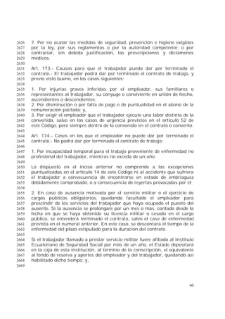 60
7. Por no acatar las medidas de seguridad, prevención e higiene exigidas2626
por la ley, por sus reglamentos o por la autoridad competente; o por2627
contrariar, sin debida justificación, las prescripciones y dictámenes2628
médicos.2629
2630
Art. 173.- Causas para que el trabajador pueda dar por terminado el2631
contrato.- El trabajador podrá dar por terminado el contrato de trabajo, y2632
previo visto bueno, en los casos siguientes:2633
2634
1. Por injurias graves inferidas por el empleador, sus familiares o2635
representantes al trabajador, su cónyuge o conviviente en unión de hecho,2636
ascendientes o descendientes;2637
2. Por disminución o por falta de pago o de puntualidad en el abono de la2638
remuneración pactada; y,2639
3. Por exigir el empleador que el trabajador ejecute una labor distinta de la2640
convenida, salvo en los casos de urgencia previstos en el artículo 52 de2641
este Código, pero siempre dentro de lo convenido en el contrato o convenio.2642
2643
Art. 174.- Casos en los que el empleador no puede dar por terminado el2644
contrato.- No podrá dar por terminado el contrato de trabajo:2645
2646
1. Por incapacidad temporal para el trabajo proveniente de enfermedad no2647
profesional del trabajador, mientras no exceda de un año.2648
2649
Lo dispuesto en el inciso anterior no comprende a las excepciones2650
puntualizadas en el artículo 14 de este Código ni al accidente que sufriera2651
el trabajador a consecuencia de encontrarse en estado de embriaguez2652
debidamente comprobado, o a consecuencia de reyertas provocadas por él;2653
2654
2. En caso de ausencia motivada por el servicio militar o el ejercicio de2655
cargos públicos obligatorios, quedando facultado el empleador para2656
prescindir de los servicios del trabajador que haya ocupado el puesto del2657
ausente. Si la ausencia se prolongare por un mes o más, contado desde la2658
fecha en que se haya obtenido su licencia militar o cesado en el cargo2659
público, se entenderá terminado el contrato, salvo el caso de enfermedad2660
prevista en el numeral anterior. En este caso, se descontará el tiempo de la2661
enfermedad del plazo estipulado para la duración del contrato.2662
2663
Si el trabajador llamado a prestar servicio militar fuere afiliado al Instituto2664
Ecuatoriano de Seguridad Social por más de un año, el Estado depositará2665
en la caja de esta institución, al término de la conscripción, el equivalente2666
al fondo de reserva y aportes del empleador y del trabajador, quedando así2667
habilitado dicho tiempo; y,2668
2669
 
