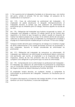 61
3. Por ausencia de la trabajadora fundada en el descanso que, con motivo2670
del parto, señala el artículo 153 de este Código, sin perjuicio de lo2671
establecido en el numeral 1.2672
2673
Art. 175.- Caso de enfermedad no profesional del trabajador.- El2674
empleador no podrá desahuciar ni despedir intempestivamente al2675
trabajador durante el tiempo que éste padeciere de enfermedad no2676
profesional que lo inhabilite para el trabajo, mientras aquélla no exceda de2677
un año.2678
2679
Art. 176.- Obligación del trabajador que hubiere recuperado su salud.- El2680
trabajador está obligado a regresar al trabajo dentro de los treinta días2681
siguientes a la fecha en que recuperó su salud y quedó en situación de2682
realizar las labores propias de su cargo. Si no volviere dentro de este plazo,2683
caducará su derecho para exigir al empleador su reintegración al trabajo y2684
al pago de la indemnización establecida por el artículo 179 de este Código.2685
2686
Tampoco tendrá derecho para reintegrarse al trabajo ni a reclamar el pago2687
de dicha indemnización si ha estado prestando servicios no ocasionales a2688
otro empleador, durante el tiempo considerado de enfermedad no2689
profesional.2690
2691
Art. 177.- Obligación del trabajador de comunicar su enfermedad.- El2692
trabajador que adoleciere de enfermedad no profesional deberá comunicar2693
este particular, por escrito, al empleador y a la inspección del trabajo2694
respectiva, dentro de los tres primeros días de la enfermedad. Si no2695
cumpliere esta obligación se presumirá que no existe la enfermedad.2696
2697
Art. 178.- Comprobación de la enfermedad no profesional del trabajador.-2698
El trabajador que adoleciere de enfermedad no profesional la comprobará2699
con un certificado médico, de preferencia de un facultativo de la Dirección2700
del Seguro General de Salud Individual y Familiar del IESS.2701
2702
El empleador tendrá derecho, en cualquier tiempo, a comprobar la2703
enfermedad no profesional del trabajador, mediante un facultativo por él2704
designado.2705
2706
Si hubiere discrepancia, el inspector del trabajo decidirá, el caso, debiendo2707
nombrar un tercer facultativo, a costa del empleador.2708
2709
 