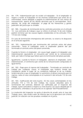 62
Art. 179.- Indemnización por no recibir al trabajador.- Si el empleador se2710
negare a recibir al trabajador en las mismas condiciones que antes de su2711
enfermedad, estará obligado a pagarle la indemnización de seis meses de2712
remuneración, aparte de los demás derechos que le correspondan. Será,2713
además, de cargo del empleador, el pago de los honorarios y gastos2714
judiciales del juicio que se entable.2715
2716
Art. 180.- Causales de terminación de los contratos previstos en el artículo2717
14.- Los contratos de trabajo a que se refiere el artículo 14 de este Código2718
podrán terminar por las causas legales establecidas en los artículos 172 y2719
173 de este Código.2720
2721
En caso de terminación intempestiva del contrato, se estará a lo dispuesto2722
en el artículo siguiente.2723
2724
Art. 181.- Indemnización por terminación del contrato antes del plazo2725
convenido.- Tanto el trabajador como el empleador podrán dar por2726
terminado el contrato antes del plazo convenido.2727
2728
Cuando lo hiciere el empleador, sin causa legal, pagará al trabajador una2729
indemnización equivalente al cincuenta por ciento de la remuneración2730
total, por todo el tiempo que faltare para la terminación del plazo pactado.2731
2732
Igualmente, cuando lo hiciere el trabajador, abonará al empleador, como2733
indemnización, el veinticinco por ciento de la remuneración computada en2734
igual forma.2735
2736
Art. 182.- Pago para el regreso del trabajador.- Terminado un contrato de2737
trabajo por cualquier causa, el trabajador que hubiere tenido que2738
trasladarse desde el lugar de su residencia habitual al de su trabajo,2739
tendrá derecho a que el empleador le suministre el dinero necesario para el2740
regreso, salvo el caso contemplado en el numeral 4 del artículo 172 de este2741
Código.2742
2743
Art. 183.- Calificación del visto bueno.- En los casos contemplados en los2744
artículos 172 y 173 de este Código, las causas aducidas para la2745
terminación del contrato, deberán ser calificadas por el inspector del2746
trabajo, quien concederá o negará su visto bueno a la causa alegada por el2747
peticionario, ciñéndose a lo prescrito en el capítulo "Del Procedimiento".2748
2749
La resolución del inspector no quita el derecho de acudir ante el Juez del2750
Trabajo, pues, sólo tendrá valor de informe que se lo apreciará con criterio2751
judicial, en relación con las pruebas rendidas en el juicio.2752
2753
 