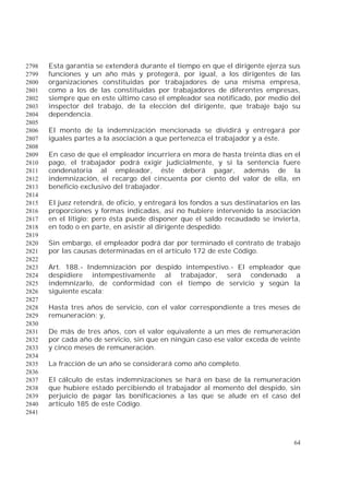 64
Esta garantía se extenderá durante el tiempo en que el dirigente ejerza sus2798
funciones y un año más y protegerá, por igual, a los dirigentes de las2799
organizaciones constituidas por trabajadores de una misma empresa,2800
como a los de las constituidas por trabajadores de diferentes empresas,2801
siempre que en este último caso el empleador sea notificado, por medio del2802
inspector del trabajo, de la elección del dirigente, que trabaje bajo su2803
dependencia.2804
2805
El monto de la indemnización mencionada se dividirá y entregará por2806
iguales partes a la asociación a que pertenezca el trabajador y a éste.2807
2808
En caso de que el empleador incurriera en mora de hasta treinta días en el2809
pago, el trabajador podrá exigir judicialmente, y si la sentencia fuere2810
condenatoria al empleador, éste deberá pagar, además de la2811
indemnización, el recargo del cincuenta por ciento del valor de ella, en2812
beneficio exclusivo del trabajador.2813
2814
El juez retendrá, de oficio, y entregará los fondos a sus destinatarios en las2815
proporciones y formas indicadas, así no hubiere intervenido la asociación2816
en el litigio; pero ésta puede disponer que el saldo recaudado se invierta,2817
en todo o en parte, en asistir al dirigente despedido.2818
2819
Sin embargo, el empleador podrá dar por terminado el contrato de trabajo2820
por las causas determinadas en el artículo 172 de este Código.2821
2822
Art. 188.- Indemnización por despido intempestivo.- El empleador que2823
despidiere intempestivamente al trabajador, será condenado a2824
indemnizarlo, de conformidad con el tiempo de servicio y según la2825
siguiente escala:2826
2827
Hasta tres años de servicio, con el valor correspondiente a tres meses de2828
remuneración; y,2829
2830
De más de tres años, con el valor equivalente a un mes de remuneración2831
por cada año de servicio, sin que en ningún caso ese valor exceda de veinte2832
y cinco meses de remuneración.2833
2834
La fracción de un año se considerará como año completo.2835
2836
El cálculo de estas indemnizaciones se hará en base de la remuneración2837
que hubiere estado percibiendo el trabajador al momento del despido, sin2838
perjuicio de pagar las bonificaciones a las que se alude en el caso del2839
artículo 185 de este Código.2840
2841
 