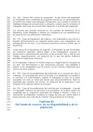 66
Art. 192.- Efectos del cambio de ocupación.- Si por orden del empleador2886
un trabajador fuere cambiado de ocupación actual sin su consentimiento,2887
se tendrá esta orden como despido intempestivo, aun cuando el cambio no2888
implique mengua de remuneración o categoría, siempre que lo reclamare el2889
trabajador dentro de los sesenta días siguientes a la orden del empleador.2890
2891
Los obreros que presten servicios en los cuerpos de bomberos de la2892
República, están obligados a laborar en cualquiera de sus dependencias,2893
de acuerdo con sus profesiones específicas.2894
2895
Art. 193.- Caso de liquidación del negocio.- Los empleadores que fueren a2896
liquidar definitivamente sus negocios darán aviso a los trabajadores con2897
anticipación de un mes, y este anuncio surtirá los mismos efectos que el2898
desahucio.2899
2900
Si por efecto de la liquidación de negocios, el empleador da por terminadas2901
las relaciones laborales, deberá pagar a los trabajadores cesantes la2902
bonificación e indemnización previstas en los artículos 185 y 188 de este2903
Código, respectivamente, sin perjuicio de lo que las partes hubieren2904
pactado en negociación colectiva.2905
2906
Si el empleador reabriere la misma empresa o negocio dentro del plazo de2907
un año, sea directamente o por interpuesta persona, está obligado a2908
admitir a los trabajadores que le servían, en las mismas condiciones que2909
antes o en otras mejores.2910
2911
Art. 194.- Caso de incumplimiento del empleador en el contrato por obra o2912
a destajo.- En el trabajo por obra o a destajo, si el empleador no cumpliere2913
el contrato o lo interrumpiere, pagará al trabajador el valor de la parte2914
ejecutada con más un tanto por ciento que, discrecionalmente, fijará la2915
autoridad que conozca del asunto, sin perjuicio de lo dispuesto a este2916
respecto en el capítulo relativo al artesano.2917
2918
Art. 195.- Caso de incumplimiento del contrato por el trabajador.- Cuando2919
el trabajador rehuyere la ejecución o la conclusión de la obra, podrá ser2920
compelido por la respectiva autoridad del trabajo a llevarla a cabo o a2921
indemnizar al empleador mediante la rebaja del uno por ciento sobre el2922
precio pactado, por cada día de retardo, hasta la fecha de la entrega.2923
2924
Capítulo XI2925
Del fondo de reserva, de su disponibilidad y de la2926
jubilación2927
2928
 