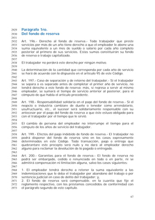 67
Parágrafo 1ro.2929
Del fondo de reserva2930
2931
Art. 196.- Derecho al fondo de reserva.- Todo trabajador que preste2932
servicios por más de un año tiene derecho a que el empleador le abone una2933
suma equivalente a un mes de sueldo o salario por cada año completo2934
posterior al primero de sus servicios. Estas sumas constituirán su fondo2935
de reserva o trabajo capitalizado.2936
2937
El trabajador no perderá este derecho por ningún motivo.2938
2939
La determinación de la cantidad que corresponda por cada año de servicio2940
se hará de acuerdo con lo dispuesto en el artículo 95 de este Código.2941
2942
Art. 197.- Caso de separación y de retorno del trabajador.- Si el trabajador2943
se separa o es separado antes de completar el primer año de servicio, no2944
tendrá derecho a este fondo de reserva; más, si regresa a servir al mismo2945
empleador, se sumará el tiempo de servicio anterior al posterior, para el2946
cómputo de que habla el artículo precedente.2947
2948
Art. 198.- Responsabilidad solidaria en el pago del fondo de reserva.- Si el2949
negocio o industria cambiare de dueño o tenedor como arrendatario,2950
usufructuario, etc., el sucesor será solidariamente responsable con su2951
antecesor por el pago del fondo de reserva a que éste estuvo obligado para2952
con el trabajador por el tiempo que le sirvió.2953
2954
El cambio de persona del empleador no interrumpe el tiempo para el2955
cómputo de los años de servicio del trabajador.2956
2957
Art. 199.- Efectos del pago indebido de fondo de reserva.- El trabajador no2958
podrá disponer del fondo de reserva sino en los casos expresamente2959
determinados en este Código. Toda transacción, pago o entrega que2960
quebrantare este precepto será nulo y no dará al empleador derecho2961
alguno para reclamar la devolución de lo pagado o entregado.2962
2963
Art. 200.- Garantías para el fondo de reserva.- El fondo de reserva no2964
podrá ser embargado, cedido o renunciado en todo o en parte, ni se2965
admitirá compensación ni limitación alguna, salvo los casos siguientes:2966
2967
1. El empleador tendrá derecho a retener la suma equivalente a las2968
indemnizaciones que le deba el trabajador por abandono del trabajo o por2969
sentencia judicial en caso de delito del trabajador; y,2970
2. El fondo de reserva será compensable, en la cuantía que fije el2971
reglamento respectivo, con los préstamos concedidos de conformidad con2972
el parágrafo segundo de este capítulo.2973
 