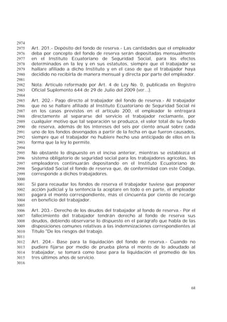 68
2974
Art. 201.- Depósito del fondo de reserva.- Las cantidades que el empleador2975
deba por concepto del fondo de reserva serán depositadas mensualmente2976
en el Instituto Ecuatoriano de Seguridad Social, para los efectos2977
determinados en la ley y en sus estatutos, siempre que el trabajador se2978
hallare afiliado a dicho Instituto y en el caso de que el trabajador haya2979
decidido no recibirla de manera mensual y directa por parte del empleador.2980
2981
Nota: Artículo reformado por Art. 4 de Ley No. 0, publicada en Registro2982
Oficial Suplemento 644 de 29 de Julio del 2009 (ver...).2983
2984
Art. 202.- Pago directo al trabajador del fondo de reserva.- Al trabajador2985
que no se hallare afiliado al Instituto Ecuatoriano de Seguridad Social ni2986
en los casos previstos en el artículo 200, el empleador le entregará2987
directamente al separarse del servicio el trabajador reclamante, por2988
cualquier motivo que tal separación se produzca, el valor total de su fondo2989
de reserva, además de los intereses del seis por ciento anual sobre cada2990
uno de los fondos devengados a partir de la fecha en que fueron causados,2991
siempre que el trabajador no hubiere hecho uso anticipado de ellos en la2992
forma que la ley lo permite.2993
2994
No obstante lo dispuesto en el inciso anterior, mientras se establezca el2995
sistema obligatorio de seguridad social para los trabajadores agrícolas, los2996
empleadores continuarán depositando en el Instituto Ecuatoriano de2997
Seguridad Social el fondo de reserva que, de conformidad con este Código,2998
corresponde a dichos trabajadores.2999
3000
Si para recaudar los fondos de reserva el trabajador tuviese que proponer3001
acción judicial y la sentencia la aceptare en todo o en parte, el empleador3002
pagará el monto correspondiente, más el cincuenta por ciento de recargo3003
en beneficio del trabajador.3004
3005
Art. 203.- Derecho de los deudos del trabajador al fondo de reserva.- Por el3006
fallecimiento del trabajador tendrán derecho al fondo de reserva sus3007
deudos, debiendo observarse lo dispuesto en el parágrafo que habla de las3008
disposiciones comunes relativas a las indemnizaciones correspondientes al3009
Título "De los riesgos del trabajo.3010
3011
Art. 204.- Base para la liquidación del fondo de reserva.- Cuando no3012
pudiere fijarse por medio de prueba plena el monto de lo adeudado al3013
trabajador, se tomará como base para la liquidación el promedio de los3014
tres últimos años de servicio.3015
3016
 
