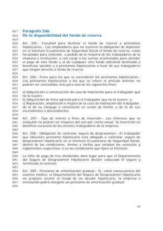 69
Parágrafo 2do.3017
De la disponibilidad del fondo de reserva3018
3019
Art. 205.- Facultad para destinar el fondo de reserva a préstamos3020
hipotecarios.- Los empleadores que no tuvieren la obligación de depositar3021
en el Instituto Ecuatoriano de Seguridad Social el fondo de reserva, están3022
facultados para conceder, a pedido de la mayoría de los trabajadores de la3023
empresa o institución, y con cargo a las sumas acumuladas para atender3024
el pago de este fondo y el de cualquier otro fondo adicional destinado a3025
beneficios sociales y a préstamos hipotecarios a favor de sus trabajadores3026
que tengan derecho a fondo de reserva.3027
3028
Art. 206.- Fines para los que se concederán los préstamos hipotecarios.-3029
Los préstamos hipotecarios a los que se refiere el artículo anterior no3030
podrán ser concedidos sino para uno de los siguientes fines:3031
3032
a) Adquisición o construcción de casa de habitación para el trabajador que3033
no la tuviere;3034
b) Adquisición de finca agrícola para el trabajador que no la tuviere; y,3035
c) Reparación, ampliación o mejora de la casa de habitación del trabajador,3036
de la de su cónyuge o conviviente en unión de hecho, o de la de sus3037
ascendientes o descendientes.3038
3039
Art. 207.- Tipo de interés y fines de inversión.- Los intereses que se3040
estipulen no podrán ser mayores del seis por ciento anual. Se invertirán en3041
beneficio exclusivo de los mismos trabajadores de la empresa.3042
3043
Art. 208.- Obligación de contratar seguro de desgravámen.- El trabajador3044
que obtuviere préstamo hipotecario está obligado a contratar seguro de3045
desgravámen hipotecario en el Instituto Ecuatoriano de Seguridad Social,3046
dentro de las condiciones, límites y tarifas que señalan los estatutos y3047
reglamentos respectivos, o en las condiciones que fijare el Instituto.3048
3049
La falta de pago de tres dividendos dará lugar para que el Departamento3050
del Seguro de Desgravámen Hipotecario declare caducado el seguro y3051
terminado el contrato.3052
3053
Art. 209.- Préstamo de amortización gradual.- Si, como consecuencia del3054
examen médico, el Departamento del Seguro de Desgravámen Hipotecario3055
no aceptare asumir el riesgo de un deudor hipotecario, la empresa o3056
institución podrá otorgarle un préstamo de amortización gradual.3057
3058
 
