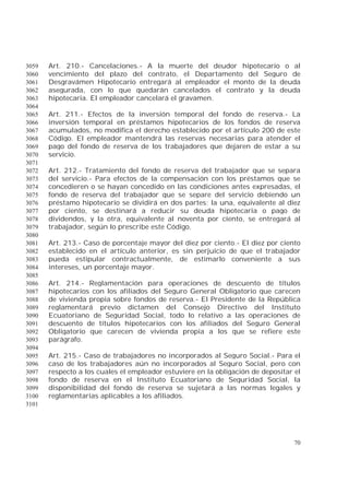 70
Art. 210.- Cancelaciones.- A la muerte del deudor hipotecario o al3059
vencimiento del plazo del contrato, el Departamento del Seguro de3060
Desgravámen Hipotecario entregará al empleador el monto de la deuda3061
asegurada, con lo que quedarán cancelados el contrato y la deuda3062
hipotecaria. El empleador cancelará el gravamen.3063
3064
Art. 211.- Efectos de la inversión temporal del fondo de reserva.- La3065
inversión temporal en préstamos hipotecarios de los fondos de reserva3066
acumulados, no modifica el derecho establecido por el artículo 200 de este3067
Código. El empleador mantendrá las reservas necesarias para atender el3068
pago del fondo de reserva de los trabajadores que dejaren de estar a su3069
servicio.3070
3071
Art. 212.- Tratamiento del fondo de reserva del trabajador que se separa3072
del servicio.- Para efectos de la compensación con los préstamos que se3073
concedieren o se hayan concedido en las condiciones antes expresadas, el3074
fondo de reserva del trabajador que se separe del servicio debiendo un3075
préstamo hipotecario se dividirá en dos partes: la una, equivalente al diez3076
por ciento, se destinará a reducir su deuda hipotecaria o pago de3077
dividendos, y la otra, equivalente al noventa por ciento, se entregará al3078
trabajador, según lo prescribe este Código.3079
3080
Art. 213.- Caso de porcentaje mayor del diez por ciento.- El diez por ciento3081
establecido en el artículo anterior, es sin perjuicio de que el trabajador3082
pueda estipular contractualmente, de estimarlo conveniente a sus3083
intereses, un porcentaje mayor.3084
3085
Art. 214.- Reglamentación para operaciones de descuento de títulos3086
hipotecarios con los afiliados del Seguro General Obligatorio que carecen3087
de vivienda propia sobre fondos de reserva.- El Presidente de la República3088
reglamentará previo dictamen del Consejo Directivo del Instituto3089
Ecuatoriano de Seguridad Social, todo lo relativo a las operaciones de3090
descuento de títulos hipotecarios con los afiliados del Seguro General3091
Obligatorio que carecen de vivienda propia a los que se refiere este3092
parágrafo.3093
3094
Art. 215.- Caso de trabajadores no incorporados al Seguro Social.- Para el3095
caso de los trabajadores aún no incorporados al Seguro Social, pero con3096
respecto a los cuales el empleador estuviere en la obligación de depositar el3097
fondo de reserva en el Instituto Ecuatoriano de Seguridad Social, la3098
disponibilidad del fondo de reserva se sujetará a las normas legales y3099
reglamentarias aplicables a los afiliados.3100
3101
 