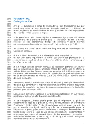 71
Parágrafo 3ro.3102
De la jubilación3103
3104
Art. 216.- Jubilación a cargo de empleadores.- Los trabajadores que por3105
veinticinco años o más hubieren prestado servicios, continuada o3106
interrumpidamente, tendrán derecho a ser jubilados por sus empleadores3107
de acuerdo con las siguientes reglas:3108
3109
1. La pensión se determinará siguiendo las normas fijadas por el Instituto3110
Ecuatoriano de Seguridad Social para la jubilación de sus afiliados,3111
respecto de los coeficientes, tiempo de servicios y edad, normas3112
contempladas en los estatutos vigentes al 17 de noviembre de 1938.3113
3114
Se considerará como "haber individual de jubilación" el formado por las3115
siguientes partidas:3116
3117
a) Por el fondo de reserva a que tenga derecho el trabajador; y,3118
b) Por una suma equivalente al cinco por ciento del promedio de la3119
remuneración anual percibida en los cinco últimos años, multiplicada por3120
los años de servicio.3121
3122
2. En ningún caso la pensión mensual de jubilación patronal será mayor3123
que la remuneración básica unificada media del último año ni inferior a3124
treinta dólares de los Estados Unidos de América (US $ 30) mensuales, si3125
solamente tiene derecho a la jubilación del empleador, y de veinte dólares3126
de los Estados Unidos de América (US $ 20) mensuales, si es beneficiario3127
de doble jubilación.3128
3129
Exceptúase de esta disposición, a los municipios y consejos provinciales3130
del país que conforman el régimen seccional autónomo, quienes regularán3131
mediante la expedición de las ordenanzas correspondientes la jubilación3132
patronal para éstos aplicable.3133
3134
Las actuales pensiones jubilares a cargo de los empleadores en sus valores3135
mínimos se sujetarán a lo dispuesto en esta regla.3136
3137
3. El trabajador jubilado podrá pedir que el empleador le garantice3138
eficazmente el pago de la pensión o, en su defecto, deposite en el Instituto3139
Ecuatoriano de Seguridad Social el capital necesario para que éste le jubile3140
por su cuenta, con igual pensión que la que le corresponda pagar al3141
empleador, o podrá pedir que el empleador le entregue directamente un3142
fondo global sobre la base de un cálculo debidamente fundamentado y3143
practicado que cubra el cumplimiento de las pensiones mensuales y3144
adicionales determinados en la ley, a fin de que el mismo trabajador3145
administre este capital por su cuenta.3146
 