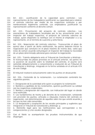 75
Art. 222.- Justificación de la capacidad para contratar.- Los3281
representantes de los trabajadores justificarán su capacidad para celebrar3282
el contrato colectivo por medio de los respectivos estatutos y por3283
nombramiento legalmente conferido. Los empleadores justificarán su3284
representación conforme al derecho común.3285
3286
Art. 223.- Presentación del proyecto de contrato colectivo.- Las3287
asociaciones de trabajadores facultadas por la ley, presentarán ante el3288
inspector del trabajo respectivo, el proyecto de contrato colectivo de3289
trabajo, quien dispondrá se notifique con el mismo al empleador o a su3290
representante, en el término de cuarenta y ocho horas.3291
3292
Art. 224.- Negociación del contrato colectivo.- Transcurrido el plazo de3293
quince días a partir de dicha notificación, las partes deberán iniciar la3294
negociación que concluirá en el plazo máximo de treinta días, salvo que3295
éstas de común acuerdo comuniquen al inspector del trabajo la necesidad3296
de un plazo determinado adicional para concluir la negociación.3297
3298
Art. 225.- Trámite obligatorio ante el Tribunal de Conciliación y Arbitraje.-3299
Si transcurridos los plazos previstos en el artículo anterior, las partes no3300
se pusieren de acuerdo sobre la totalidad del contrato, el asunto será3301
sometido obligatoriamente a conocimiento y resolución de un Tribunal de3302
Conciliación y Arbitraje, integrado en la forma señalada en el artículo 4743303
de este Código.3304
3305
El tribunal resolverá exclusivamente sobre los puntos en desacuerdo.3306
3307
Art. 226.- Contenido de la reclamación.- La reclamación contendrá los3308
siguientes puntos:3309
3310
1. Designación de la autoridad ante quien se propone la reclamación;3311
2. Nombres y apellidos de los reclamantes, quienes justificarán su calidad3312
con las respectivas credenciales;3313
3. Nombre y designación del requerido, con indicación del lugar en donde3314
será notificado;3315
4. Los fundamentos de hecho y de derecho de la reclamación, señalando3316
con precisión los puntos, artículos o cláusulas materia del contrato en3317
negociación, con determinación de aquellos sobre los que existió acuerdo y3318
los que no han sido convenidos;3319
5. La designación y aceptación de los vocales principales y suplentes que3320
integrarán el Tribunal de Conciliación y Arbitraje; y,3321
6. Domicilio legal para las notificaciones que correspondan a los3322
comparecientes y a los vocales designados.3323
3324
Con el libelo se acompañarán las pruebas instrumentales de que3325
dispongan.3326
 