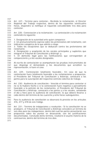 76
3327
Art. 227.- Término para contestar.- Recibida la reclamación, el Director3328
Regional del Trabajo respectivo, dentro de las siguientes veinticuatro3329
horas, dispondrá se notifique al requerido concediéndole tres días para3330
contestar.3331
3332
Art. 228.- Contestación a la reclamación.- La contestación a la reclamación3333
contendrá lo siguiente:3334
3335
1. Designación de la autoridad ante quien comparece;3336
2. Un pronunciamiento expreso sobre las pretensiones del reclamante, con3337
indicación categórica de lo que admite o niega;3338
3. Todas las excepciones que se deduzcan contra las pretensiones del3339
reclamante;3340
4. Designación y aceptación de los vocales principales y suplentes que3341
integran el Tribunal de Conciliación y Arbitraje; y,3342
5. El domicilio legal para las notificaciones que correspondan al3343
compareciente y a los vocales designados.3344
3345
Al escrito de contestación se acompañarán las pruebas instrumentales de3346
que disponga el demandado y los documentos que acrediten su3347
representación, si fuere el caso.3348
3349
Art. 229.- Contestación totalmente favorable.- En caso de que la3350
contestación fuere totalmente favorable a las reclamaciones y propuestas,3351
el Presidente del Tribunal de Conciliación y Arbitraje, convocará a las3352
partes para la suscripción del respectivo contrato colectivo de trabajo.3353
3354
Art. 230.- Audiencia de conciliación.- Vencido el término para contestar si3355
no se lo hubiere hecho o si la contestación fuere negativa o parcialmente3356
favorable a la petición de los reclamantes, el Presidente del Tribunal de3357
Conciliación y Arbitraje, convocará a las partes y a los vocales, señalando3358
el día y hora para la audiencia de conciliación, la que deberá llevarse a3359
cabo dentro del término de las cuarenta y ocho horas subsiguientes.3360
3361
Para la audiencia de conciliación se observará lo previsto en los artículos3362
476, 477 y 478 de este Código.3363
3364
Art. 231.- Término de indagaciones y resolución.- Si la conciliación no se3365
produjere, el Tribunal de Conciliación y Arbitraje concederá un término de3366
seis días para las indagaciones, dentro del cual las partes presentarán sus3367
propuestas sobre los puntos en desacuerdo, con las justificaciones3368
documentadas. Concluido dicho término, resolverá el asunto materia de la3369
controversia, dentro del término de tres días.3370
3371
 