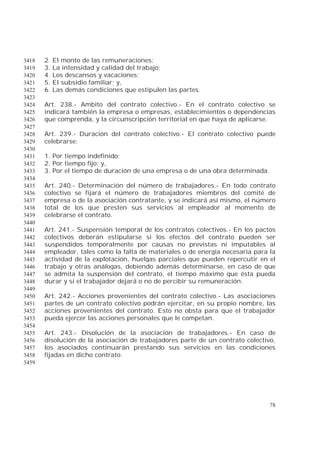 78
2. El monto de las remuneraciones;3418
3. La intensidad y calidad del trabajo;3419
4. Los descansos y vacaciones;3420
5. El subsidio familiar; y,3421
6. Las demás condiciones que estipulen las partes.3422
3423
Art. 238.- Ambito del contrato colectivo.- En el contrato colectivo se3424
indicará también la empresa o empresas, establecimientos o dependencias3425
que comprenda, y la circunscripción territorial en que haya de aplicarse.3426
3427
Art. 239.- Duración del contrato colectivo.- El contrato colectivo puede3428
celebrarse:3429
3430
1. Por tiempo indefinido;3431
2. Por tiempo fijo; y,3432
3. Por el tiempo de duración de una empresa o de una obra determinada.3433
3434
Art. 240.- Determinación del número de trabajadores.- En todo contrato3435
colectivo se fijará el número de trabajadores miembros del comité de3436
empresa o de la asociación contratante, y se indicará así mismo, el número3437
total de los que presten sus servicios al empleador al momento de3438
celebrarse el contrato.3439
3440
Art. 241.- Suspensión temporal de los contratos colectivos.- En los pactos3441
colectivos deberán estipularse si los efectos del contrato pueden ser3442
suspendidos temporalmente por causas no previstas ni imputables al3443
empleador, tales como la falta de materiales o de energía necesaria para la3444
actividad de la explotación, huelgas parciales que pueden repercutir en el3445
trabajo y otras análogas, debiendo además determinarse, en caso de que3446
se admita la suspensión del contrato, el tiempo máximo que ésta pueda3447
durar y si el trabajador dejará o no de percibir su remuneración.3448
3449
Art. 242.- Acciones provenientes del contrato colectivo.- Las asociaciones3450
partes de un contrato colectivo podrán ejercitar, en su propio nombre, las3451
acciones provenientes del contrato. Esto no obsta para que el trabajador3452
pueda ejercer las acciones personales que le competan.3453
3454
Art. 243.- Disolución de la asociación de trabajadores.- En caso de3455
disolución de la asociación de trabajadores parte de un contrato colectivo,3456
los asociados continuarán prestando sus servicios en las condiciones3457
fijadas en dicho contrato.3458
3459
 