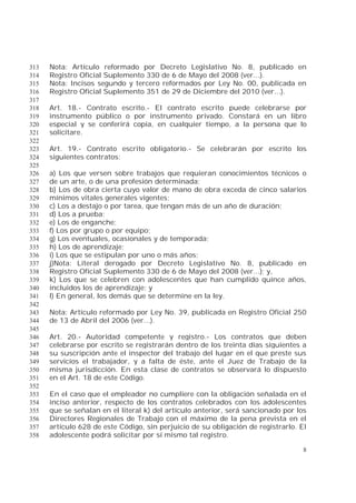 8
Nota: Artículo reformado por Decreto Legislativo No. 8, publicado en313
Registro Oficial Suplemento 330 de 6 de Mayo del 2008 (ver...).314
Nota: Incisos segundo y tercero reformados por Ley No. 00, publicada en315
Registro Oficial Suplemento 351 de 29 de Diciembre del 2010 (ver...).316
317
Art. 18.- Contrato escrito.- El contrato escrito puede celebrarse por318
instrumento público o por instrumento privado. Constará en un libro319
especial y se conferirá copia, en cualquier tiempo, a la persona que lo320
solicitare.321
322
Art. 19.- Contrato escrito obligatorio.- Se celebrarán por escrito los323
siguientes contratos:324
325
a) Los que versen sobre trabajos que requieran conocimientos técnicos o326
de un arte, o de una profesión determinada;327
b) Los de obra cierta cuyo valor de mano de obra exceda de cinco salarios328
mínimos vitales generales vigentes;329
c) Los a destajo o por tarea, que tengan más de un año de duración;330
d) Los a prueba;331
e) Los de enganche;332
f) Los por grupo o por equipo;333
g) Los eventuales, ocasionales y de temporada;334
h) Los de aprendizaje;335
i) Los que se estipulan por uno o más años;336
j)Nota: Literal derogado por Decreto Legislativo No. 8, publicado en337
Registro Oficial Suplemento 330 de 6 de Mayo del 2008 (ver...); y,338
k) Los que se celebren con adolescentes que han cumplido quince años,339
incluidos los de aprendizaje; y340
l) En general, los demás que se determine en la ley.341
342
Nota: Artículo reformado por Ley No. 39, publicada en Registro Oficial 250343
de 13 de Abril del 2006 (ver...).344
345
Art. 20.- Autoridad competente y registro.- Los contratos que deben346
celebrarse por escrito se registrarán dentro de los treinta días siguientes a347
su suscripción ante el inspector del trabajo del lugar en el que preste sus348
servicios el trabajador, y a falta de éste, ante el Juez de Trabajo de la349
misma jurisdicción. En esta clase de contratos se observará lo dispuesto350
en el Art. 18 de este Código.351
352
En el caso que el empleador no cumpliere con la obligación señalada en el353
inciso anterior, respecto de los contratos celebrados con los adolescentes354
que se señalan en el literal k) del artículo anterior, será sancionado por los355
Directores Regionales de Trabajo con el máximo de la pena prevista en el356
artículo 628 de este Código, sin perjuicio de su obligación de registrarlo. El357
adolescente podrá solicitar por sí mismo tal registro.358
 