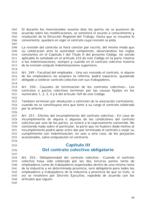 80
Si durante los mencionados sesenta días las partes no se pusieren de3503
acuerdo sobre las modificaciones, se someterá el asunto a conocimiento y3504
resolución de la Dirección Regional del Trabajo. Hasta que se resuelva lo3505
conveniente, quedará en vigor el contrato cuya revisión se pida.3506
3507
La revisión del contrato se hará constar por escrito, del mismo modo que3508
su celebración ante la autoridad competente, observándose las reglas3509
constantes en el Capítulo I del Título II del presente Código, no siendo3510
aplicable lo señalado en el artículo 233 de este Código en la parte relativa3511
a las indemnizaciones, siempre y cuando en el contrato colectivo materia3512
de la revisión estipule indemnizaciones superiores.3513
3514
Art. 249.- Facultad del empleador.- Una vez revisado el contrato, si alguno3515
de los empleadores no aceptare la reforma, podrá separarse, quedando3516
obligado a celebrar contrato colectivo con sus trabajadores.3517
3518
Art. 250.- Causales de terminación de los contratos colectivos.- Los3519
contratos o pactos colectivos terminan por las causas fijadas en los3520
numerales 1, 2, 3, 4 y 6 del artículo 169 de este Código.3521
3522
También terminan por disolución o extinción de la asociación contratante,3523
cuando no se constituyese otra que tome a su cargo el contrato celebrado3524
por la anterior.3525
3526
Art. 251.- Efectos del incumplimiento del contrato colectivo.- En caso de3527
incumplimiento de alguna o algunas de las condiciones del contrato3528
colectivo por una de las partes, se estará a lo expresamente convenido. No3529
constando nada sobre el particular, la parte que no hubiere dado motivo al3530
incumplimiento podrá optar entre dar por terminado el contrato o exigir su3531
cumplimiento con indemnización, en uno u otro caso, de los perjuicios3532
ocasionados, salvo estipulación en contrario.3533
3534
Capítulo III3535
Del contrato colectivo obligatorio3536
3537
Art. 252.- Obligatoriedad del contrato colectivo.- Cuando el contrato3538
colectivo haya sido celebrado por las dos terceras partes tanto de3539
empleadores como de trabajadores organizados dentro de una misma rama3540
de la industria y en determinada provincia, será obligatorio para todos los3541
empleadores y trabajadores de la industria y provincia de que se trate, si3542
así se resolviere por Decreto Ejecutivo, expedido de acuerdo con los3543
artículos que siguen.3544
3545
 