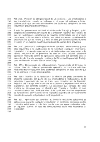 81
Art. 253.- Petición de obligatoriedad de un contrato.- Los empleadores o3546
los trabajadores, cuando se hallaren en el caso del artículo anterior,3547
podrán pedir que un contrato colectivo sea declarado obligatorio en una3548
industria y provincia determinadas.3549
3550
A este fin, presentarán solicitud al Ministro de Trabajo y Empleo, quien3551
después de cerciorarse por órgano de la Dirección Regional del Trabajo, de3552
que los solicitantes constituyen la mayoría contemplada en el artículo3553
precedente, ordenará que la solicitud sea publicada en un periódico de la3554
provincia a la que se refiera y, a falta de éste, por carteles fijados durante3555
tres días en los lugares más frecuentados de la capital de la provincia.3556
3557
Art. 254.- Oposición a la obligatoriedad del contrato.- Dentro de los quince3558
días siguientes a la publicación de la solicitud, cualquier empresario,3559
trabajador o grupo de empresarios o de trabajadores pertenecientes a la3560
misma industria en la provincia de que se trate, podrán presentar3561
oposición motivada contra la aplicación obligatoria del contrato ante el3562
inspector del trabajo, quien la remitirá a la Dirección Regional del Trabajo3563
para los fines del artículo 256 de este Código.3564
3565
Art. 255.- Declaratoria de obligatoriedad.- Transcurrido el término de3566
quince días sin haberse presentado oposición, el contrato colectivo,3567
mediante decreto ejecutivo, será declarado obligatorio en todo aquello que3568
no se oponga a leyes de orden público.3569
3570
Art. 256.- Trámite de la oposición.- Si dentro del plazo antedicho se3571
presenta oposición por parte de los empleadores o trabajadores de la3572
industria o provincia de que se trate, será conocida por la Dirección3573
Regional del Trabajo, con audiencia de opositores y representantes de los3574
signatarios del contrato colectivo. La autoridad que conozca del caso3575
emitirá su dictamen ante el Ministro del Trabajo y Empleo, el cual3576
resolverá atentas las circunstancias. Si la oposición resultare desprovista3577
de fundamento, el Presidente de la República expedirá el correspondiente3578
decreto declarando obligatorio el contrato colectivo.3579
3580
Art. 257.- Aplicación del contrato.- El contrato declarado obligatorio se3581
aplicará no obstante cualquier estipulación en contrario, contenida en los3582
contratos individuales o colectivos que la empresa tenga celebrados, salvo3583
en aquellos puntos en que las estipulaciones sean más favorables al3584
trabajador.3585
3586
 