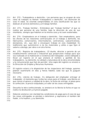 85
Art. 272.- Trabajadores a domicilio.- Las personas que se ocupan de esta3713
clase de trabajos se llaman "trabajadores a domicilio", sin distinción de3714
sexo ni edad, no estando comprendidas en esta clasificación las que se3715
dedican al servicio doméstico y al trabajo familiar.3716
3717
Art. 273.- Trabajo familiar.- Entiéndese por "trabajo familiar" el que se3718
realiza por persona de una familia, bajo la dirección de uno de sus3719
miembros, siempre que habiten en la misma casa y no sean asalariados.3720
3721
Art. 274.- Empleadores en el trabajo a domicilio.- Son empleadores, para3722
los efectos de las relaciones contractuales en el trabajo a domicilio, los3723
fabricantes, comerciantes, intermediarios, contratistas, subcontratistas,3724
destajistas, etc., que den o encarguen trabajo en esta modalidad. Es3725
indiferente que suministren o no los materiales y útiles o que fijen el3726
salario a destajo, por obra o en otra forma.3727
3728
Art. 275.- Registro de trabajadores.- El dueño, director o gerente de un3729
establecimiento comercial o industrial que proporcione trabajo para que3730
sea realizado en la habitación o residencia del trabajador, estará obligado a3731
llevar un registro en el que anotará el nombre y apellido de los3732
trabajadores, su domicilio, la calidad y naturaleza de la obra encomendada3733
y la remuneración que han de percibir. Una copia del registro se enviará a3734
la Dirección de Empleo y Recursos Humanos.3735
3736
El registro estará a la disposición de los inspectores del trabajo, quienes3737
podrán examinarlo en días y horas hábiles cada vez que lo juzguen3738
necesario.3739
3740
Art. 276.- Libreta de trabajo.- Es obligación del empleador entregar al3741
trabajador, el momento que reciba las cosas para el trabajo, una libreta en3742
que conste el género y calidad de la obra, la fecha de entrega, el plazo para3743
la confección, el precio estipulado y el valor de las cosas entregadas.3744
3745
Devuelta la obra confeccionada, se anotará en la libreta la fecha en que se3746
realice la devolución y el precio pagado.3747
3748
Deberán anotarse con claridad las condiciones de pago para el caso de que3749
las cosas entregadas se pierdan o deterioren y expresarse el nombre del3750
fiador, si lo hubiere, y su domicilio.3751
3752
 