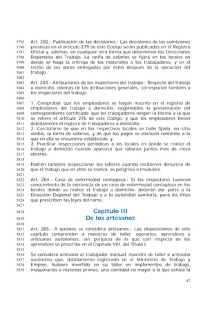 87
Art. 282.- Publicación de las decisiones.- Las decisiones de las comisiones3795
previstas en el artículo 279 de este Código serán publicadas en el Registro3796
Oficial y, además, en cualquier otra forma que determinen las Direcciones3797
Regionales del Trabajo. La tarifa de salarios se fijará en los locales en3798
donde se haga la entrega de los materiales a los trabajadores, y en el3799
recibo de las obras entregadas por éstos después de la ejecución del3800
trabajo.3801
3802
Art. 283.- Atribuciones de los inspectores del trabajo.- Respecto del trabajo3803
a domicilio, además de las atribuciones generales, corresponde también a3804
los inspectores del trabajo:3805
3806
1. Comprobar que los empleadores se hayan inscrito en el registro de3807
empleadores del trabajo a domicilio, exigiéndoles la presentación del3808
correspondiente certificado; que los trabajadores tengan la libreta a la que3809
se refiere el artículo 276 de este Código, y que los empleadores lleven3810
debidamente el registro de trabajadores a domicilio;3811
2. Cerciorarse de que en los respectivos locales se halle fijada, en sitio3812
visible, la tarifa de salarios, y de que los pagos se efectúen conforme a lo3813
que en ella se encuentra establecido; y,3814
3. Practicar inspecciones periódicas a los locales en donde se realice el3815
trabajo a domicilio cuando aparezca que laboran juntos más de cinco3816
obreros.3817
3818
Podrán también inspeccionar los talleres cuando recibieren denuncia de3819
que el trabajo que en ellos se realiza, es peligroso o insalubre.3820
3821
Art. 284.- Caso de enfermedad contagiosa.- Si los inspectores tuvieren3822
conocimiento de la existencia de un caso de enfermedad contagiosa en los3823
locales donde se realice el trabajo a domicilio, deberán dar parte a la3824
Dirección Regional del Trabajo y a la autoridad sanitaria, para los fines3825
que prescriben las leyes del ramo.3826
3827
Capítulo III3828
De los artesanos3829
3830
Art. 285.- A quiénes se considera artesanos.- Las disposiciones de este3831
capítulo comprenden a maestros de taller, operarios, aprendices y3832
artesanos autónomos, sin perjuicio de lo que con respecto de los3833
aprendices se prescribe en el Capítulo VIII, del Título I.3834
3835
Se considera artesano al trabajador manual, maestro de taller o artesano3836
autónomo que, debidamente registrado en el Ministerio de Trabajo y3837
Empleo, hubiere invertido en su taller en implementos de trabajo,3838
maquinarias o materias primas, una cantidad no mayor a la que señala la3839
 