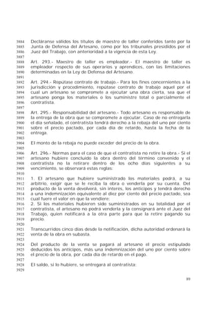 89
Decláranse válidos los títulos de maestro de taller conferidos tanto por la3884
Junta de Defensa del Artesano, como por los tribunales presididos por el3885
Juez del Trabajo, con anterioridad a la vigencia de esta Ley.3886
3887
Art. 293.- Maestro de taller es empleador.- El maestro de taller es3888
empleador respecto de sus operarios y aprendices, con las limitaciones3889
determinadas en la Ley de Defensa del Artesano.3890
3891
Art. 294.- Repútase contrato de trabajo.- Para los fines concernientes a la3892
jurisdicción y procedimiento, repútase contrato de trabajo aquel por el3893
cual un artesano se compromete a ejecutar una obra cierta, sea que el3894
artesano ponga los materiales o los suministre total o parcialmente el3895
contratista.3896
3897
Art. 295.- Responsabilidad del artesano.- Todo artesano es responsable de3898
la entrega de la obra que se compromete a ejecutar. Caso de no entregarla3899
el día señalado, el contratista tendrá derecho a la rebaja del uno por ciento3900
sobre el precio pactado, por cada día de retardo, hasta la fecha de la3901
entrega.3902
3903
El monto de la rebaja no puede exceder del precio de la obra.3904
3905
Art. 296.- Normas para el caso de que el contratista no retire la obra.- Si el3906
artesano hubiere concluido la obra dentro del término convenido y el3907
contratista no la retirare dentro de los ocho días siguientes a su3908
vencimiento, se observará estas reglas:3909
3910
1. El artesano que hubiere suministrado los materiales podrá, a su3911
arbitrio, exigir que se le reciba la obra o venderla por su cuenta. Del3912
producto de la venta devolverá, sin interés, los anticipos y tendrá derecho3913
a una indemnización equivalente al diez por ciento del precio pactado, sea3914
cual fuere el valor en que la vendiere;3915
2. Si los materiales hubieren sido suministrados en su totalidad por el3916
contratista, el artesano no podrá venderla y la consignará ante el Juez del3917
Trabajo, quien notificará a la otra parte para que la retire pagando su3918
precio.3919
3920
Transcurridos cinco días desde la notificación, dicha autoridad ordenará la3921
venta de la obra en subasta.3922
3923
Del producto de la venta se pagará al artesano el precio estipulado3924
deducidos los anticipos, más una indemnización del uno por ciento sobre3925
el precio de la obra, por cada día de retardo en el pago.3926
3927
El saldo, si lo hubiere, se entregará al contratista;3928
3929
 