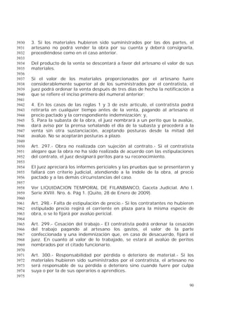 90
3. Si los materiales hubieren sido suministrados por las dos partes, el3930
artesano no podrá vender la obra por su cuenta y deberá consignarla,3931
procediéndose como en el caso anterior.3932
3933
Del producto de la venta se descontará a favor del artesano el valor de sus3934
materiales.3935
3936
Si el valor de los materiales proporcionados por el artesano fuere3937
considerablemente superior al de los suministrados por el contratista, el3938
juez podrá ordenar la venta después de tres días de hecha la notificación a3939
que se refiere el inciso primero del numeral anterior;3940
3941
4. En los casos de las reglas 1 y 3 de este artículo, el contratista podrá3942
retirarla en cualquier tiempo antes de la venta, pagando al artesano el3943
precio pactado y la correspondiente indemnización; y,3944
5. Para la subasta de la obra, el juez nombrará a un perito que la avalúe,3945
dará aviso por la prensa señalando el día de la subasta y procederá a la3946
venta sin otra sustanciación, aceptando posturas desde la mitad del3947
avalúo. No se aceptarán posturas a plazo.3948
3949
Art. 297.- Obra no realizada con sujeción al contrato.- Si el contratista3950
alegare que la obra no ha sido realizada de acuerdo con las estipulaciones3951
del contrato, el juez designará peritos para su reconocimiento.3952
3953
El juez apreciará los informes periciales y las pruebas que se presentaren y3954
fallará con criterio judicial, atendiendo a la índole de la obra, al precio3955
pactado y a las demás circunstancias del caso.3956
3957
Ver LIQUIDACION TEMPORAL DE FILANBANCO, Gaceta Judicial. Año I.3958
Serie XVIII. Nro. 6. Pág 1. (Quito, 28 de Enero de 2009).3959
3960
Art. 298.- Falta de estipulación de precio.- Si los contratantes no hubieren3961
estipulado precio regirá el corriente en plaza para la misma especie de3962
obra, o se lo fijará por avalúo pericial.3963
3964
Art. 299.- Cesación del trabajo.- El contratista podrá ordenar la cesación3965
del trabajo pagando al artesano los gastos, el valor de la parte3966
confeccionada y una indemnización que, en caso de desacuerdo, fijará el3967
juez. En cuanto al valor de lo trabajado, se estará al avalúo de peritos3968
nombrados por el citado funcionario.3969
3970
Art. 300.- Responsabilidad por pérdida o deterioro de material.- Si los3971
materiales hubieren sido suministrados por el contratista, el artesano no3972
será responsable de su pérdida o deterioro sino cuando fuere por culpa3973
suya o por la de sus operarios o aprendices.3974
3975
 