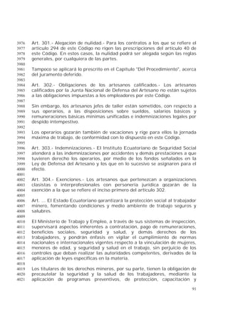 91
Art. 301.- Alegación de nulidad.- Para los contratos a los que se refiere el3976
artículo 294 de este Código no rigen las prescripciones del artículo 40 de3977
este Código. En estos casos, la nulidad podrá ser alegada según las reglas3978
generales, por cualquiera de las partes.3979
3980
Tampoco se aplicará lo prescrito en el Capítulo "Del Procedimiento", acerca3981
del juramento deferido.3982
3983
Art. 302.- Obligaciones de los artesanos calificados.- Los artesanos3984
calificados por la Junta Nacional de Defensa del Artesano no están sujetos3985
a las obligaciones impuestas a los empleadores por este Código.3986
3987
Sin embargo, los artesanos jefes de taller están sometidos, con respecto a3988
sus operarios, a las disposiciones sobre sueldos, salarios básicos y3989
remuneraciones básicas mínimas unificadas e indemnizaciones legales por3990
despido intempestivo.3991
3992
Los operarios gozarán también de vacaciones y rige para ellos la jornada3993
máxima de trabajo, de conformidad con lo dispuesto en este Código.3994
3995
Art. 303.- Indemnizaciones.- El Instituto Ecuatoriano de Seguridad Social3996
atenderá a las indemnizaciones por accidentes y demás prestaciones a que3997
tuvieren derecho los operarios, por medio de los fondos señalados en la3998
Ley de Defensa del Artesano y los que en lo sucesivo se asignaren para el3999
efecto.4000
4001
Art. 304.- Exenciones.- Los artesanos que pertenezcan a organizaciones4002
clasistas o interprofesionales con personería jurídica gozarán de la4003
exención a la que se refiere el inciso primero del artículo 302.4004
4005
Art. ... El Estado Ecuatoriano garantizará la protección social al trabajador4006
minero, fomentando condiciones y medio ambiente de trabajo seguros y4007
salubres.4008
4009
El Ministerio de Trabajo y Empleo, a través de sus sistemas de inspección,4010
supervisará aspectos inherentes a contratación, pago de remuneraciones,4011
beneficios sociales, seguridad y salud, y demás derechos de los4012
trabajadores, y pondrán énfasis en vigilar el cumplimiento de normas4013
nacionales e internacionales vigentes respecto a la vinculación de mujeres,4014
menores de edad, y seguridad y salud en el trabajo, sin perjuicio de los4015
controles que deban realizar las autoridades competentes, derivados de la4016
aplicación de leyes específicas en la materia.4017
4018
Los titulares de los derechos mineros, por su parte, tienen la obligación de4019
precautelar la seguridad y la salud de los trabajadores, mediante la4020
aplicación de programas preventivos, de protección, capacitación y4021
 