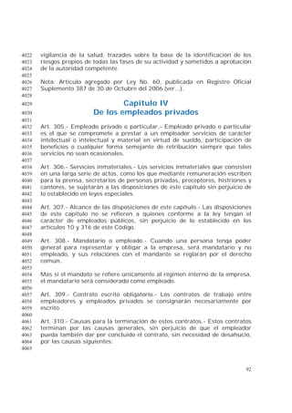92
vigilancia de la salud, trazados sobre la base de la identificación de los4022
riesgos propios de todas las fases de su actividad y sometidos a aprobación4023
de la autoridad competente.4024
4025
Nota: Artículo agregado por Ley No. 60, publicada en Registro Oficial4026
Suplemento 387 de 30 de Octubre del 2006 (ver...).4027
4028
Capítulo IV4029
De los empleados privados4030
4031
Art. 305.- Empleado privado o particular.- Empleado privado o particular4032
es el que se compromete a prestar a un empleador servicios de carácter4033
intelectual o intelectual y material en virtud de sueldo, participación de4034
beneficios o cualquier forma semejante de retribución siempre que tales4035
servicios no sean ocasionales.4036
4037
Art. 306.- Servicios inmateriales.- Los servicios inmateriales que consisten4038
en una larga serie de actos, como los que mediante remuneración escriben4039
para la prensa, secretarios de personas privadas, preceptores, histriones y4040
cantores, se sujetarán a las disposiciones de este capítulo sin perjuicio de4041
lo establecido en leyes especiales.4042
4043
Art. 307.- Alcance de las disposiciones de este capítulo.- Las disposiciones4044
de este capítulo no se refieren a quienes conforme a la ley tengan el4045
carácter de empleados públicos, sin perjuicio de lo establecido en los4046
artículos 10 y 316 de este Código.4047
4048
Art. 308.- Mandatario o empleado.- Cuando una persona tenga poder4049
general para representar y obligar a la empresa, será mandatario y no4050
empleado, y sus relaciones con el mandante se reglarán por el derecho4051
común.4052
4053
Mas si el mandato se refiere únicamente al régimen interno de la empresa,4054
el mandatario será considerado como empleado.4055
4056
Art. 309.- Contrato escrito obligatorio.- Los contratos de trabajo entre4057
empleadores y empleados privados se consignarán necesariamente por4058
escrito.4059
4060
Art. 310.- Causas para la terminación de estos contratos.- Estos contratos4061
terminan por las causas generales, sin perjuicio de que el empleador4062
pueda también dar por concluido el contrato, sin necesidad de desahucio,4063
por las causas siguientes:4064
4065
 