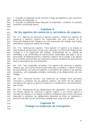 93
1. Cuando el empleado revele secretos o haga divulgaciones que ocasionen4066
perjuicios al empleador; y,4067
2. Cuando el empleado haya inducido al empleador a celebrar el contrato4068
mediante certificados falsos.4069
4070
Capítulo V4071
De los agentes de comercio y corredores de seguros4072
4073
Art. 311.- Agentes de comercio o agentes viajeros.- Podrán ser agentes de4074
comercio o agentes viajeros los registrados con este carácter en la4075
Dirección Regional del Trabajo o en una inspección del trabajo, que hayan4076
obtenido la respectiva cédula de trabajo.4077
4078
Art. 312.- Solicitud de registro.- Para obtener el registro y la cédula, el4079
interesado presentará por escrito una solicitud a la Dirección Regional del4080
Trabajo o a la inspección del trabajo, acompañada de su cédula de4081
identidad, y de certificados de comerciantes honorables del lugar o de la4082
Asociación de Representantes o Agentes Viajeros del Ecuador o de alguna4083
de sus filiales provinciales que expresen la buena conducta del peticionario4084
para el desempeño de esas funciones.4085
4086
Art. 313.- Son empleados privados.- Los agentes de comercio o agentes4087
viajeros que, por cuenta de personas naturales o jurídicas, realicen ventas4088
de mercaderías, así como los agentes y corredores de seguros y los agentes4089
residentes, son empleados privados, sometidos a las disposiciones de este4090
Código.4091
4092
Art. 314.- Contrato escrito.- Los contratos de trabajo entre personas4093
naturales o jurídicas con los agentes viajeros, así como con los agentes4094
corredores de seguros y agentes residentes, se celebrarán, necesariamente,4095
por escrito.4096
4097
Art. 315.- Regulación de las obligaciones del empleador.- En caso de que4098
un mismo agente de comercio o agente viajero, o un mismo agente o4099
corredor de seguros o un agente residente trabajaren para varias personas4100
naturales o jurídicas, las obligaciones laborales de éstas se regularán a4101
prorrata del valor de las comisiones pagadas por cada una de ellas.4102
4103
Capítulo VI4104
Trabajo en empresas de transporte4105
4106
 