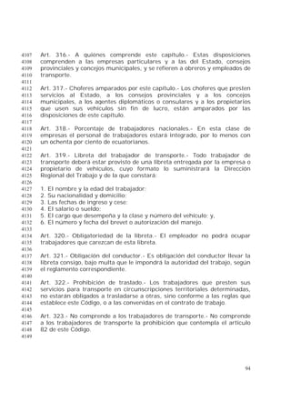 94
Art. 316.- A quiénes comprende este capítulo.- Estas disposiciones4107
comprenden a las empresas particulares y a las del Estado, consejos4108
provinciales y concejos municipales, y se refieren a obreros y empleados de4109
transporte.4110
4111
Art. 317.- Choferes amparados por este capítulo.- Los choferes que presten4112
servicios al Estado, a los consejos provinciales y a los concejos4113
municipales, a los agentes diplomáticos o consulares y a los propietarios4114
que usen sus vehículos sin fin de lucro, están amparados por las4115
disposiciones de este capítulo.4116
4117
Art. 318.- Porcentaje de trabajadores nacionales.- En esta clase de4118
empresas el personal de trabajadores estará integrado, por lo menos con4119
un ochenta por ciento de ecuatorianos.4120
4121
Art. 319.- Libreta del trabajador de transporte.- Todo trabajador de4122
transporte deberá estar provisto de una libreta entregada por la empresa o4123
propietario de vehículos, cuyo formato lo suministrará la Dirección4124
Regional del Trabajo y de la que constará:4125
4126
1. El nombre y la edad del trabajador;4127
2. Su nacionalidad y domicilio;4128
3. Las fechas de ingreso y cese;4129
4. El salario o sueldo;4130
5. El cargo que desempeña y la clase y número del vehículo; y,4131
6. El número y fecha del brevet o autorización del manejo.4132
4133
Art. 320.- Obligatoriedad de la libreta.- El empleador no podrá ocupar4134
trabajadores que carezcan de esta libreta.4135
4136
Art. 321.- Obligación del conductor.- Es obligación del conductor llevar la4137
libreta consigo, bajo multa que le impondrá la autoridad del trabajo, según4138
el reglamento correspondiente.4139
4140
Art. 322.- Prohibición de traslado.- Los trabajadores que presten sus4141
servicios para transporte en circunscripciones territoriales determinadas,4142
no estarán obligados a trasladarse a otras, sino conforme a las reglas que4143
establece este Código, o a las convenidas en el contrato de trabajo.4144
4145
Art. 323.- No comprende a los trabajadores de transporte.- No comprende4146
a los trabajadores de transporte la prohibición que contempla el artículo4147
82 de este Código.4148
4149
 