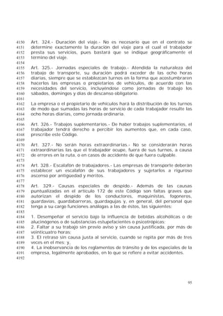 95
Art. 324.- Duración del viaje.- No es necesario que en el contrato se4150
determine exactamente la duración del viaje para el cual el trabajador4151
presta sus servicios, pues bastará que se indique geográficamente el4152
término del viaje.4153
4154
Art. 325.- Jornadas especiales de trabajo.- Atendida la naturaleza del4155
trabajo de transporte, su duración podrá exceder de las ocho horas4156
diarias, siempre que se establezcan turnos en la forma que acostumbraren4157
hacerlos las empresas o propietarios de vehículos, de acuerdo con las4158
necesidades del servicio, incluyéndose como jornadas de trabajo los4159
sábados, domingos y días de descanso obligatorio.4160
4161
La empresa o el propietario de vehículos hará la distribución de los turnos4162
de modo que sumadas las horas de servicio de cada trabajador resulte las4163
ocho horas diarias, como jornada ordinaria.4164
4165
Art. 326.- Trabajos suplementarios.- De haber trabajos suplementarios, el4166
trabajador tendrá derecho a percibir los aumentos que, en cada caso,4167
prescribe este Código.4168
4169
Art. 327.- No serán horas extraordinarias.- No se considerarán horas4170
extraordinarias las que el trabajador ocupe, fuera de sus turnos, a causa4171
de errores en la ruta, o en casos de accidente de que fuera culpable.4172
4173
Art. 328.- Escalafón de trabajadores.- Las empresas de transporte deberán4174
establecer un escalafón de sus trabajadores y sujetarlos a riguroso4175
ascenso por antigüedad y méritos.4176
4177
Art. 329.- Causas especiales de despido.- Además de las causas4178
puntualizadas en el artículo 172 de este Código son faltas graves que4179
autorizan el despido de los conductores, maquinistas, fogoneros,4180
guardavías, guardabarreras, guardagujas y, en general, del personal que4181
tenga a su cargo funciones análogas a las de éstos, las siguientes:4182
4183
1. Desempeñar el servicio bajo la influencia de bebidas alcohólicas o de4184
alucinógenos o de substancias estupefacientes o psicotrópicas;4185
2. Faltar a su trabajo sin previo aviso y sin causa justificada, por más de4186
veinticuatro horas;4187
3. El retraso sin causa justa al servicio, cuando se repita por más de tres4188
veces en el mes; y,4189
4. La inobservancia de los reglamentos de tránsito y de los especiales de la4190
empresa, legalmente aprobados, en lo que se refiere a evitar accidentes.4191
4192
 