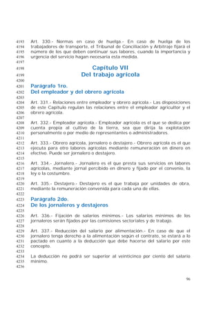 96
Art. 330.- Normas en caso de huelga.- En caso de huelga de los4193
trabajadores de transporte, el Tribunal de Conciliación y Arbitraje fijará el4194
número de los que deben continuar sus labores, cuando la importancia y4195
urgencia del servicio hagan necesaria esta medida.4196
4197
Capítulo VII4198
Del trabajo agrícola4199
4200
Parágrafo 1ro.4201
Del empleador y del obrero agrícola4202
4203
Art. 331.- Relaciones entre empleador y obrero agrícola.- Las disposiciones4204
de este Capítulo regulan las relaciones entre el empleador agricultor y el4205
obrero agrícola.4206
4207
Art. 332.- Empleador agrícola.- Empleador agrícola es el que se dedica por4208
cuenta propia al cultivo de la tierra, sea que dirija la explotación4209
personalmente o por medio de representantes o administradores.4210
4211
Art. 333.- Obrero agrícola, jornalero o destajero.- Obrero agrícola es el que4212
ejecuta para otro labores agrícolas mediante remuneración en dinero en4213
efectivo. Puede ser jornalero o destajero.4214
4215
Art. 334.- Jornalero.- Jornalero es el que presta sus servicios en labores4216
agrícolas, mediante jornal percibido en dinero y fijado por el convenio, la4217
ley o la costumbre.4218
4219
Art. 335.- Destajero.- Destajero es el que trabaja por unidades de obra,4220
mediante la remuneración convenida para cada una de ellas.4221
4222
Parágrafo 2do.4223
De los jornaleros y destajeros4224
4225
Art. 336.- Fijación de salarios mínimos.- Los salarios mínimos de los4226
jornaleros serán fijados por las comisiones sectoriales y de trabajo.4227
4228
Art. 337.- Reducción del salario por alimentación.- En caso de que el4229
jornalero tenga derecho a la alimentación según el contrato, se estará a lo4230
pactado en cuanto a la deducción que debe hacerse del salario por este4231
concepto.4232
4233
La deducción no podrá ser superior al veinticinco por ciento del salario4234
mínimo.4235
4236
 