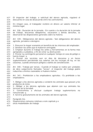 97
El inspector del trabajo, a solicitud del obrero agrícola, regulará el4237
descuento en caso de desacuerdo entre los contratantes.4238
4239
En ningún caso, el trabajador recibirá en dinero un salario inferior al4240
mínimo legal.4241
4242
Art. 338.- Duración de la jornada.- En cuanto a la duración de la jornada4243
de trabajo, descansos obligatorios, vacaciones y demás derechos, se4244
observarán las disposiciones generales sobre la materia.4245
4246
Art. 339.- Obligaciones del obrero agrícola.- Son obligaciones del obrero4247
agrícola, jornalero o destajero:4248
4249
1. Procurar la mayor economía en beneficio de los intereses del empleador;4250
2. Devolver los útiles que le hubieren entregado;4251
3. Emplear durante el trabajo los útiles y herramientas en la forma más4252
apropiada y cuidadosa, a fin de evitar su destrucción;4253
4. Prestar su contingente personal en cualquier tiempo en caso de peligro o4254
fuerza mayor; y,4255
5. Prestar sus servicios aun en días de descanso y en horas4256
suplementarias percibiendo sus salarios con los recargos de ley, en las4257
cosechas, cuando amenacen peligros o daños de consideración.4258
4259
Art. 340.- Trabajo por tareas.- Cuando el trabajo se realice por unidades4260
de obra vulgarmente llamadas "tareas", el inspector del trabajo podrá4261
reducirlas a límites razonables si hubiere motivo.4262
4263
Art. 341.- Prohibición a los empleadores agrícolas.- Es prohibido a los4264
empleadores:4265
4266
1. Obligar a los obreros agrícolas a venderle los animales que posean y los4267
productos de éstos;4268
2. Obligar a los obreros agrícolas que abonen con sus animales los4269
terrenos de la heredad;4270
3. Constreñirles a efectuar cualquier trabajo suplementario no4271
remunerado; y,4272
4. Servirse gratuitamente de los animales del obrero agrícola.4273
4274
Parágrafo 3ro.4275
Disposiciones comunes relativas a este capítulo y a4276
otras modalidades de trabajo4277
4278
 