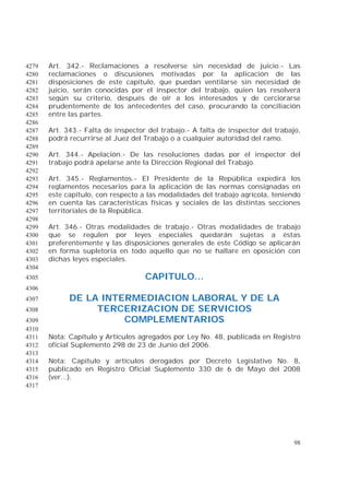 98
Art. 342.- Reclamaciones a resolverse sin necesidad de juicio.- Las4279
reclamaciones o discusiones motivadas por la aplicación de las4280
disposiciones de este capítulo, que puedan ventilarse sin necesidad de4281
juicio, serán conocidas por el inspector del trabajo, quien las resolverá4282
según su criterio, después de oír a los interesados y de cerciorarse4283
prudentemente de los antecedentes del caso, procurando la conciliación4284
entre las partes.4285
4286
Art. 343.- Falta de inspector del trabajo.- A falta de inspector del trabajo,4287
podrá recurrirse al Juez del Trabajo o a cualquier autoridad del ramo.4288
4289
Art. 344.- Apelación.- De las resoluciones dadas por el inspector del4290
trabajo podrá apelarse ante la Dirección Regional del Trabajo.4291
4292
Art. 345.- Reglamentos.- El Presidente de la República expedirá los4293
reglamentos necesarios para la aplicación de las normas consignadas en4294
este capítulo, con respecto a las modalidades del trabajo agrícola, teniendo4295
en cuenta las características físicas y sociales de las distintas secciones4296
territoriales de la República.4297
4298
Art. 346.- Otras modalidades de trabajo.- Otras modalidades de trabajo4299
que se regulen por leyes especiales quedarán sujetas a éstas4300
preferentemente y las disposiciones generales de este Código se aplicarán4301
en forma supletoria en todo aquello que no se hallare en oposición con4302
dichas leyes especiales.4303
4304
CAPITULO...4305
4306
DE LA INTERMEDIACION LABORAL Y DE LA4307
TERCERIZACION DE SERVICIOS4308
COMPLEMENTARIOS4309
4310
Nota: Capítulo y Artículos agregados por Ley No. 48, publicada en Registro4311
oficial Suplemento 298 de 23 de Junio del 2006.4312
4313
Nota: Capítulo y artículos derogados por Decreto Legislativo No. 8,4314
publicado en Registro Oficial Suplemento 330 de 6 de Mayo del 20084315
(ver...).4316
4317
 