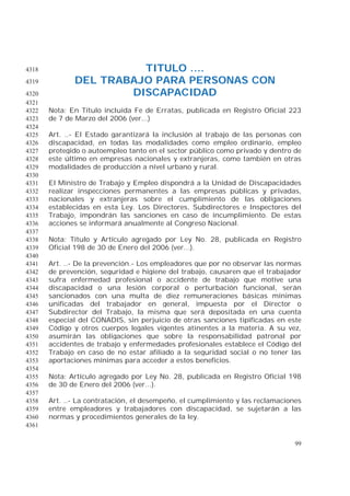 99
TITULO ....4318
DEL TRABAJO PARA PERSONAS CON4319
DISCAPACIDAD4320
4321
Nota: En Título incluida Fe de Erratas, publicada en Registro Oficial 2234322
de 7 de Marzo del 2006 (ver...)4323
4324
Art. ..- El Estado garantizará la inclusión al trabajo de las personas con4325
discapacidad, en todas las modalidades como empleo ordinario, empleo4326
protegido o autoempleo tanto en el sector público como privado y dentro de4327
este último en empresas nacionales y extranjeras, como también en otras4328
modalidades de producción a nivel urbano y rural.4329
4330
El Ministro de Trabajo y Empleo dispondrá a la Unidad de Discapacidades4331
realizar inspecciones permanentes a las empresas públicas y privadas,4332
nacionales y extranjeras sobre el cumplimiento de las obligaciones4333
establecidas en esta Ley. Los Directores, Subdirectores e Inspectores del4334
Trabajo, impondrán las sanciones en caso de incumplimiento. De estas4335
acciones se informará anualmente al Congreso Nacional.4336
4337
Nota: Título y Artículo agregado por Ley No. 28, publicada en Registro4338
Oficial 198 de 30 de Enero del 2006 (ver...).4339
4340
Art. ..- De la prevención.- Los empleadores que por no observar las normas4341
de prevención, seguridad e higiene del trabajo, causaren que el trabajador4342
sufra enfermedad profesional o accidente de trabajo que motive una4343
discapacidad o una lesión corporal o perturbación funcional, serán4344
sancionados con una multa de diez remuneraciones básicas mínimas4345
unificadas del trabajador en general, impuesta por el Director o4346
Subdirector del Trabajo, la misma que será depositada en una cuenta4347
especial del CONADIS, sin perjuicio de otras sanciones tipificadas en este4348
Código y otros cuerpos legales vigentes atinentes a la materia. A su vez,4349
asumirán las obligaciones que sobre la responsabilidad patronal por4350
accidentes de trabajo y enfermedades profesionales establece el Código del4351
Trabajo en caso de no estar afiliado a la seguridad social o no tener las4352
aportaciones mínimas para acceder a estos beneficios.4353
4354
Nota: Artículo agregado por Ley No. 28, publicada en Registro Oficial 1984355
de 30 de Enero del 2006 (ver...).4356
4357
Art. ..- La contratación, el desempeño, el cumplimiento y las reclamaciones4358
entre empleadores y trabajadores con discapacidad, se sujetarán a las4359
normas y procedimientos generales de la ley.4360
4361
 