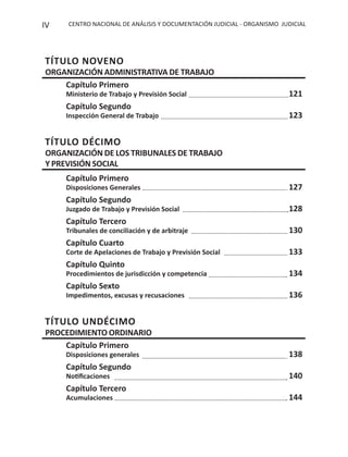CENTRO NACIONAL DE ANÁLISIS Y DOCUMENTACIÓN JUDICIAL - ORGANISMO JUDICIALIV
TÍTULO NOVENO
ORGANIZACIÓN ADMINISTRATIVA DE TRABAJO
Capítulo Primero
Ministerio de Trabajo y Previsión Social 121
Capítulo Segundo
Inspección General de Trabajo 123
TÍTULO DÉCIMO
ORGANIZACIÓN DE LOS TRIBUNALES DE TRABAJO
Y PREVISIÓN SOCIAL
Capítulo Primero
Disposiciones Generales 127
Capítulo Segundo
Juzgado de Trabajo y Previsión Social 128
Capítulo Tercero
Tribunales de conciliación y de arbitraje 130
Capítulo Cuarto
Corte de Apelaciones de Trabajo y Previsión Social 133
Capítulo Quinto
Procedimientos de jurisdicción y competencia 134
Capítulo Sexto
Impedimentos, excusas y recusaciones 136
TÍTULO UNDÉCIMO
PROCEDIMIENTO ORDINARIO
Capítulo Primero
Disposiciones generales 138
Capítulo Segundo
Notiﬁcaciones 140
Capítulo Tercero
Acumulaciones 144
 