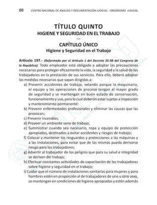 CENTRO NACIONAL DE ANÁLISIS Y DOCUMENTACIÓN JUDICIAL - ORGANISMO JUDICIAL88
TÍTULO QUINTO
HIGIENE Y SEGURIDAD EN EL TRABAJO
---
CAPÍTULO ÚNICO
Higiene y Seguridad en el Trabajo
Artículo 197.- (Reformado por el Artículo 1 del Decreto 35-98 del Congreso de
la República). Todo empleador está obligado a adoptar las precauciones
necesarias para proteger eficazmente la vida, la seguridad y la salud de los
trabajadores en la prestación de sus servicios. Para ello, deberá adoptar
las medidas necesarias que vayan dirigidas a:
a) Prevenir accidentes de trabajo, velando porque la maquinaria,
el equipo y las operaciones de proceso tengan el mayor grado
de seguridad y se mantengan en buen estado de conservación,
funcionamiento y uso, para lo cual deberán estar sujetas a inspección
y mantenimiento permanente:
b) Prevenir enfermedades profesionales y eliminar las causas que las
provocan;
c) Prevenir incendios;
d) Proveer un ambiente sano de trabajo;
e) Suministrar cuando sea necesario, ropa y equipo de protección
apropiados, destinados a evitar accidentes y riesgos de trabajo;
f) Colocar y mantener los resguardos y protecciones a las máquinas y
a las instalaciones, para evitar que de las mismas pueda derivarse
riesgo para los trabajadores;
g) Advertir al trabajador de los peligros que para su salud e integridad
se deriven del trabajo;
h) Efectuar constantes actividades de capacitación de los trabajadores
sobre higiene y seguridad en el trabajo;
i) Cuidar que el número de instalaciones sanitarias para mujeres y para
hombres estén en proporción al de trabajadores de uno u otro sexo,
se mantengan en condiciones de higiene apropiadas y estén además
 