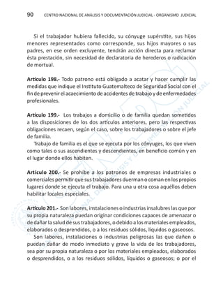 CENTRO NACIONAL DE ANÁLISIS Y DOCUMENTACIÓN JUDICIAL - ORGANISMO JUDICIAL90
Si el trabajador hubiera fallecido, su cónyuge supérstite, sus hijos
menores representados como corresponde, sus hijos mayores o sus
padres, en ese orden excluyente, tendrán acción directa para reclamar
ésta prestación, sin necesidad de declaratoria de herederos o radicación
de mortual.
Artículo 198.- Todo patrono está obligado a acatar y hacer cumplir las
medidas que indique el Instituto Guatemalteco de Seguridad Social con el
fin de prevenir el acaecimiento de accidentes de trabajo y de enfermedades
profesionales.
Artículo 199.- Los trabajos a domicilio o de familia quedan sometidos
a las disposiciones de los dos artículos anteriores, pero las respectivas
obligaciones recaen, según el caso, sobre los trabajadores o sobre el jefe
de familia.
Trabajo de familia es el que se ejecuta por los cónyuges, los que viven
como tales o sus ascendientes y descendientes, en beneficio común y en
el lugar donde ellos habiten.
Artículo 200.- Se prohíbe a los patronos de empresas industriales o
comerciales permitir que sus trabajadores duerman o coman en los propios
lugares donde se ejecuta el trabajo. Para una u otra cosa aquéllos deben
habilitar locales especiales.
Artículo 201.- Son labores, instalaciones o industrias insalubres las que por
su propia naturaleza puedan originar condiciones capaces de amenazar o
de dañar la salud de sus trabajadores, o debido a los materiales empleados,
elaborados o desprendidos, o a los residuos sólidos, líquidos o gaseosos.
Son labores, instalaciones o industrias peligrosas las que dañen o
puedan dañar de modo inmediato y grave la vida de los trabajadores,
sea por su propia naturaleza o por los materiales empleados, elaborados
o desprendidos, o a los residuos sólidos, líquidos o gaseosos; o por el
 