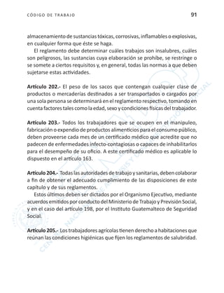 CÓDIGO DE TRABA JO 91
almacenamiento de sustancias tóxicas, corrosivas, inflamables o explosivas,
en cualquier forma que éste se haga.
El reglamento debe determinar cuáles trabajos son insalubres, cuáles
son peligrosos, las sustancias cuya elaboración se prohíbe, se restringe o
se somete a ciertos requisitos y, en general, todas las normas a que deben
sujetarse estas actividades.
Artículo 202.- El peso de los sacos que contengan cualquier clase de
productos o mercaderías destinados a ser transportados o cargados por
una sola persona se determinará en el reglamento respectivo, tomando en
cuenta factores tales como la edad,sexo ycondiciones físicas del trabajador.
Artículo 203.- Todos los trabajadores que se ocupen en el manipuleo,
fabricación o expendio de productos alimenticios para el consumo público,
deben proveerse cada mes de un certificado médico que acredite que no
padecen de enfermedades infecto-contagiosas o capaces de inhabilitarlos
para el desempeño de su oficio. A este certificado médico es aplicable lo
dispuesto en el artículo 163.
Artículo204.- Todaslasautoridadesdetrabajoysanitarias,debencolaborar
a fin de obtener el adecuado cumplimiento de las disposiciones de este
capítulo y de sus reglamentos.
Estos últimos deben ser dictados por el Organismo Ejecutivo, mediante
acuerdosemitidosporconductodelMinisteriodeTrabajoyPrevisiónSocial,
y en el caso del artículo 198, por el Instituto Guatemalteco de Seguridad
Social.
Artículo 205.- Los trabajadores agrícolas tienen derecho a habitaciones que
reúnan las condiciones higiénicas que fijen los reglamentos de salubridad.
 